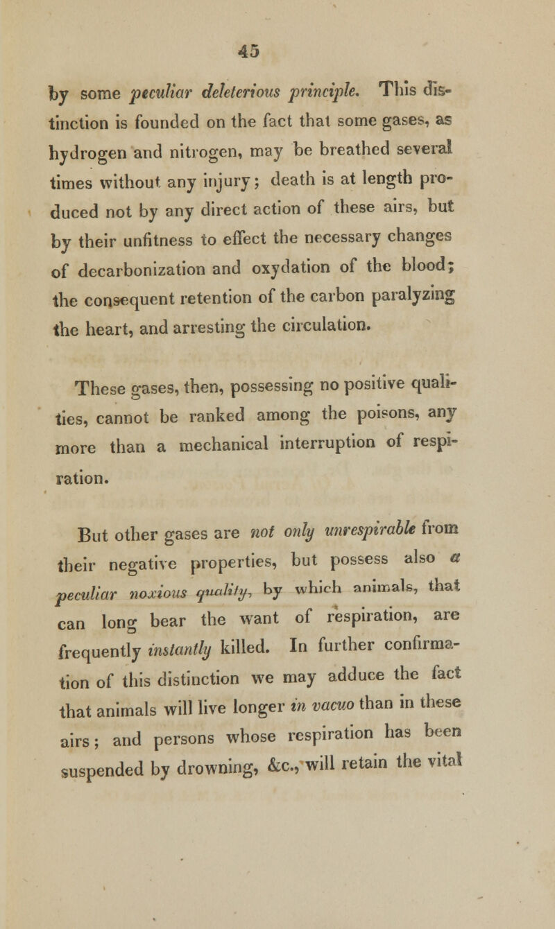 by some peculiar deleterious principle. This dis- tinction is founded on the fact that some gases, as hydrogen and nitrogen, may be breathed several times without any injury; death is at length pro- duced not by any direct action of these airs, but by their unfitness to effect the necessary changes of decarbonization and oxydation of the blood; the consequent retention of the carbon paralyzing the heart, and arresting the circulation. These gases, then, possessing no positive quali- ties, cannot be ranked among the poieons, any more than a mechanical interruption of respi- ration. But other gases are not only unrespirable from their negative properties, but possess also a peculiar noxious quality, by which animals, that can long bear the want of respiration, are frequently instantly killed. In further confirma- tion of this distinction we may adduce the fact that animals will live longer in vacuo than in these airs; and persons whose respiration has been suspended by drowning, &a, will retain the vital