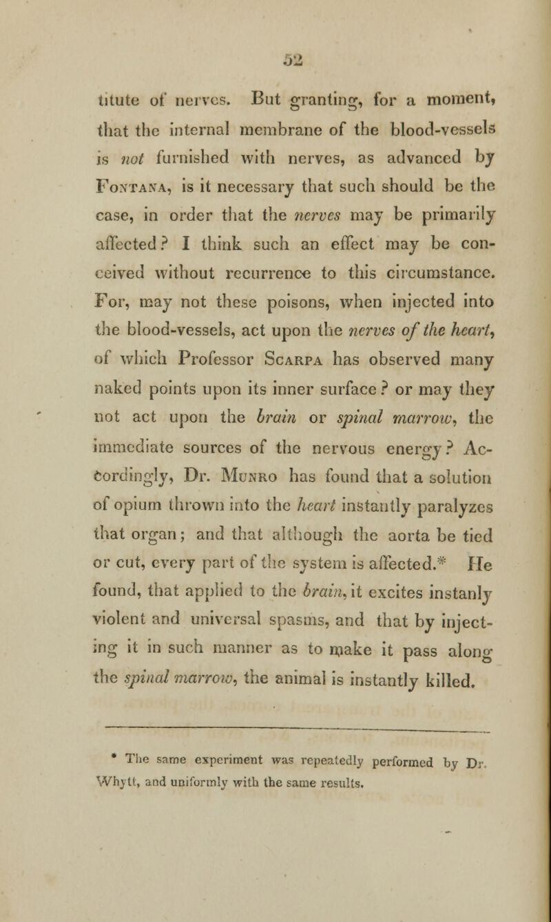 titute of nerves. But granting, for a moment, that the internal membrane of the blood-vessels is not furnished with nerves, as advanced by Foxtana, is it necessary that such should be the case, in order that the nerves may be primarily affected? I think such an effect may be con- ceived without recurrence to this circumstance. For, may not these poisons, when injected into the blood-vessels, act upon the nerves of the hearty of which Professor Scarpa has observed many naked points upon its inner surface ? or may they not act upon the brain or spinal marrow, the immediate sources of the nervous energy ? Ac- cordingly, Dr. Munro has found that a solution of opium thrown into the heart instantly paralyzes that organ; and that although the aorta be tied or cut, every part of the system is affected.* He found, that applied to the brain, it excites instanly violent and universal spasms, and that by inject- ing it in such manner as to make it pass along the spinal marrow, the animal is instantly killed. * The same experiment was repeatedly performed by D; Why it, and uniformly with the same results.