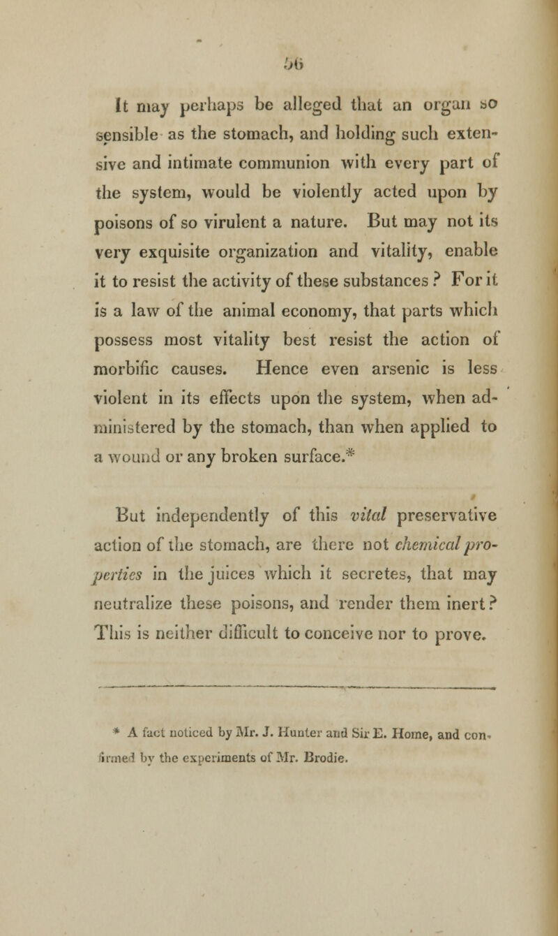 It may perhaps be alleged that an organ &o sensible as the stomach, and holding such exten- sive and intimate communion with every part of the system, would be violently acted upon by poisons of so virulent a nature. But may not its very exquisite organization and vitality, enable it to resist the activity of these substances ? For it is a law of the animal economy, that parts which possess most vitality best resist the action of morbific causes. Hence even arsenic is less violent in its effects upon the system, when ad- ministered by the stomach, than when applied to a wound or any broken surface.* But independently of this vital preservative action of the stomach, are there not chemical pro- perties in the juices which it secretes, that may neutralize these poisons, and render them inert? This is neither difficult to conceive nor to prove. * A fact noticed by Mr. J. Hunter and Sir E. Home, and con- firmed by the experiments of Mr. Brodie.