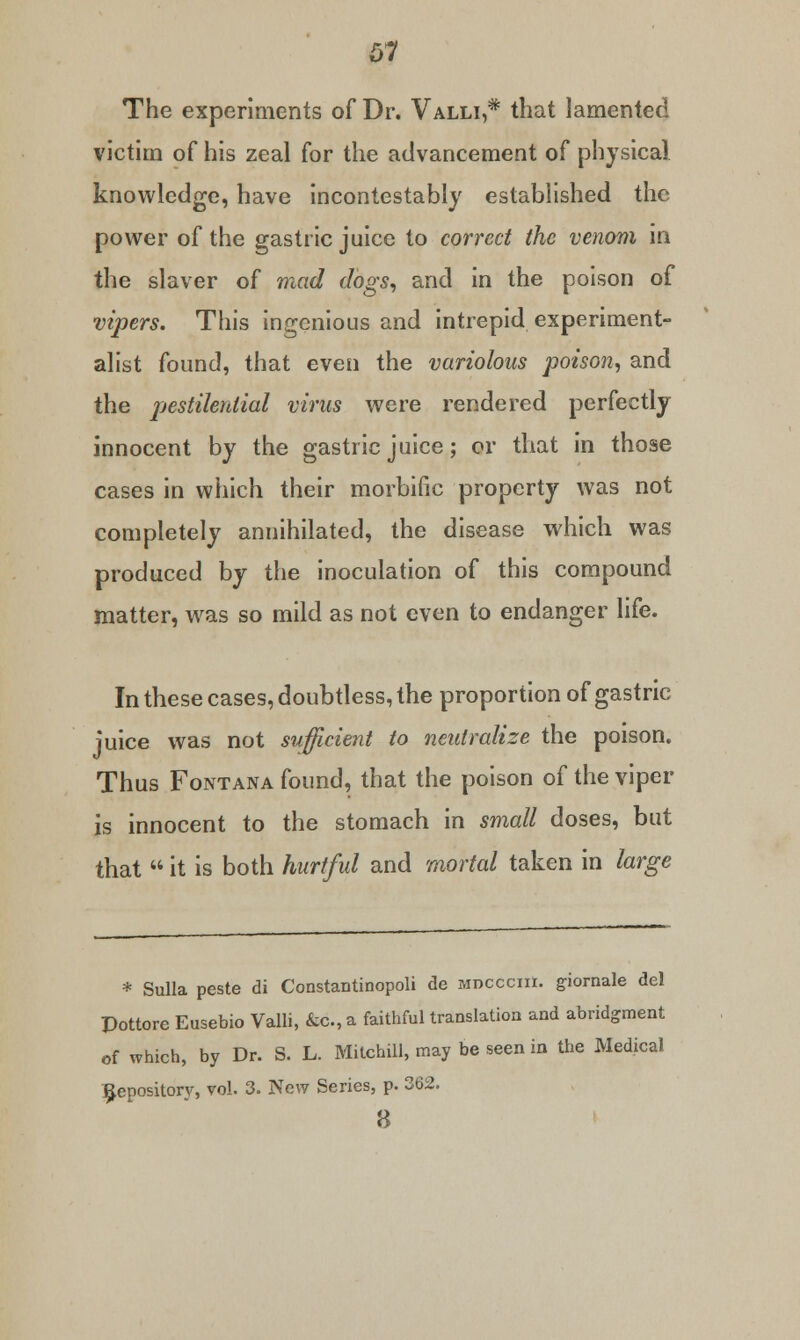 The experiments of Dr. Valli,* that lamented victim of his zeal for the advancement of physical knowledge, have incontestably established the power of the gastric juice to correct the venom in the slaver of mad dogs, and in the poison of vipers. This ingenious and intrepid experiment- alist found, that even the variolous poison, and the pestilential virus were rendered perfectly innocent by the gastric juice; or that in those cases in which their morbific property was not completely annihilated, the disease which was produced by the inoculation of this compound matter, was so mild as not even to endanger life. In these cases, doubtless, the proportion of gastric juice was not sufficient to neutralize the poison. Thus Fontana found, that the poison of the viper is innocent to the stomach in small doses, but that  it is both hurtful and mortal taken in large * Sulla peste di Constantinopoli de moccciii. giornale del Pottore Eusebio Valli, &c., a faithful translation and abridgment of which, by Dr. S. L. Mitchill, may be seen in the Medical Repository, vol. 3. New Series, p. 362. 8