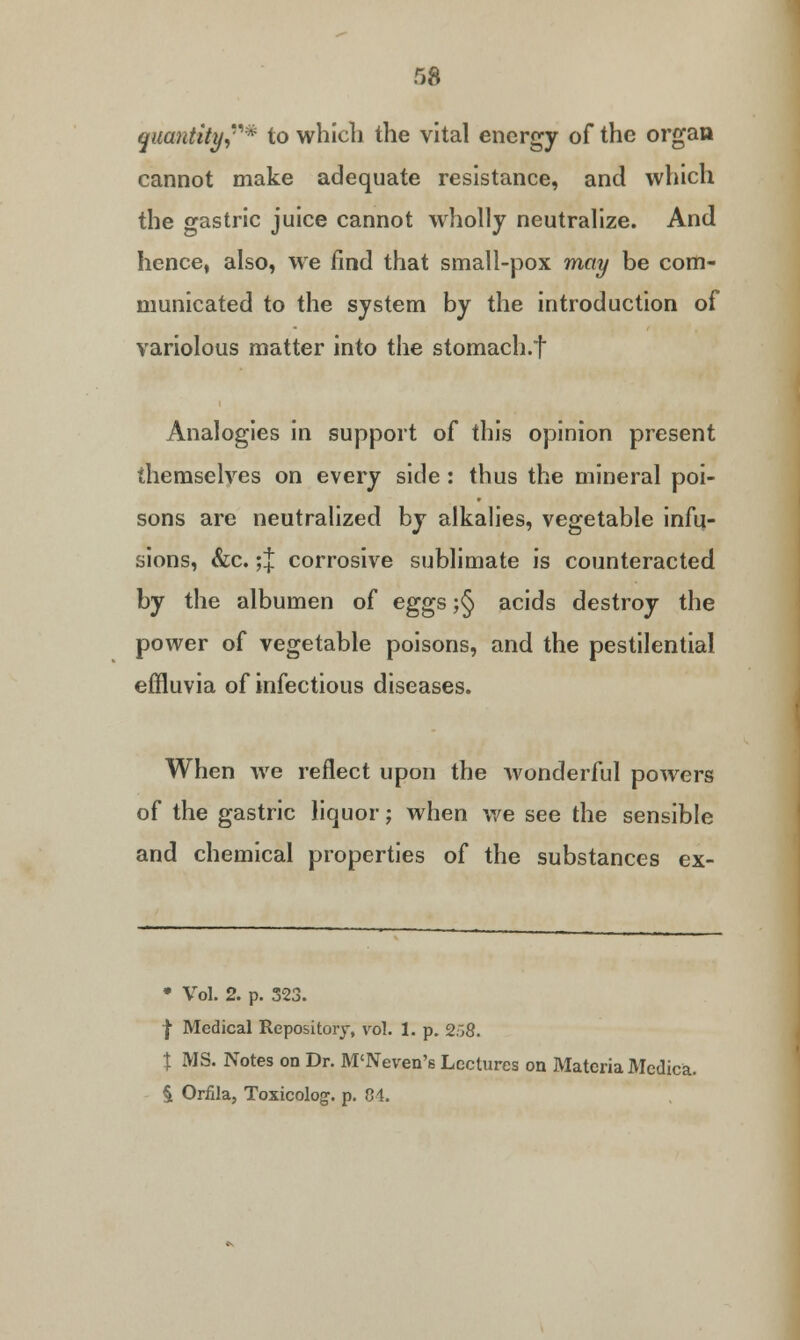 quantity* to which the vital energy of the organ cannot make adequate resistance, and which the gastric juice cannot wholly neutralize. And hence, also, we find that small-pox may be com- municated to the system by the introduction of variolous matter into the stomach.f Analogies in support of this opinion present themselves on every side : thus the mineral poi- sons are neutralized by alkalies, vegetable infu- sions, &c. ;J corrosive sublimate is counteracted by the albumen of eggs ;§ acids destroy the power of vegetable poisons, and the pestilential effluvia of infectious diseases. When we reflect upon the wonderful powers of the gastric liquor; when we see the sensible and chemical properties of the substances ex- » Vol. 2. p. 323. | Medical Repository, vol. 1. p. 2.j8. % MS. Notes on Dr. M'Neven's Lectures on Materia Medica. § Orfila, Toxicolog. p. 8i.