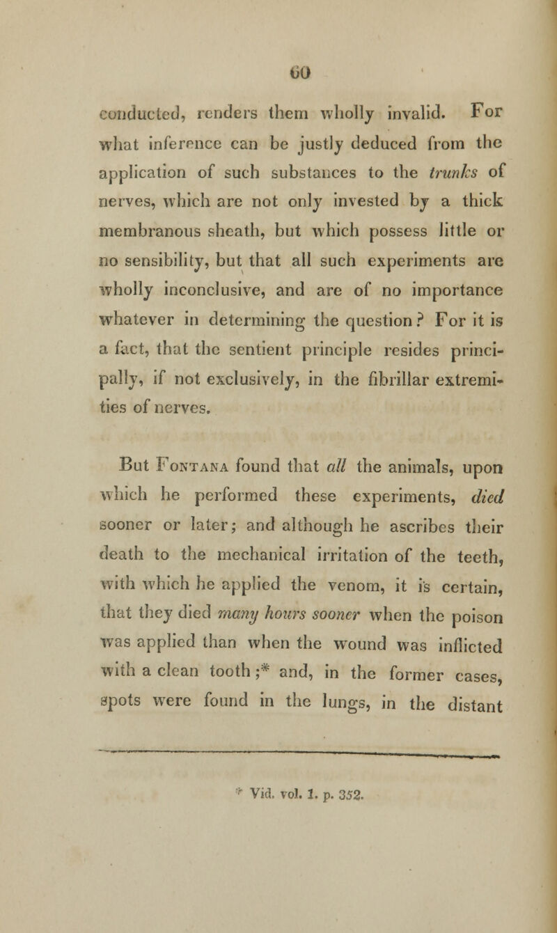 conducted, renders them wholly invalid. For what inference can be justly deduced from the application of such substances to the trunks of nerves, which are not only invested by a thick membranous sheath, but which possess little or no sensibility, but that all such experiments are wholly inconclusive, and are of no importance whatever in determining the question ? For it is a fact, that the sentient principle resides princi- pally, if not exclusively, in the fibrillar extremi- ties of nerves. But Fontana found that all the animals, upon which he performed these experiments, died sooner or later; and although he ascribes their death to the mechanical irritation of the teeth, with which he applied the venom, it is certain, that they died many hours sooner when the poison was applied than when the w^ound was inflicted with a clean tooth ;* and, in the former cases spots were found in the lungs, in the distant