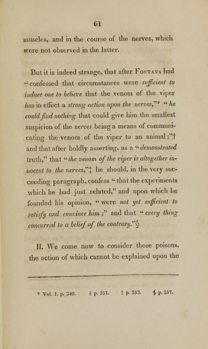 CI muscles, and in the course of the nerves, which were not observed in the latter. But it is indeed strange, that after Fontana had confessed that circumstances were sufficient to induce one to believe that the venom of the viper has in eifect a strong action upon the nerves*  he could find nothing that could give him the smallest suspicion of the nerves being a means of communi- cating the venom of the viper to an animal ;t and that after boldly asserting, as a  demonstrated truth, that the venom of the viper is altogether in- uocent to the nerves% he should, in the very suc- ceeding paragraph, confess  that the experiments which he had just related, and upon which he founded his opinion,  were not yet sufficient to satisfy and convince him ; and that  every thing concurred to a belief of the contrary..§ II. We come now to consider those poisons, the action of which cannot be explained upon the