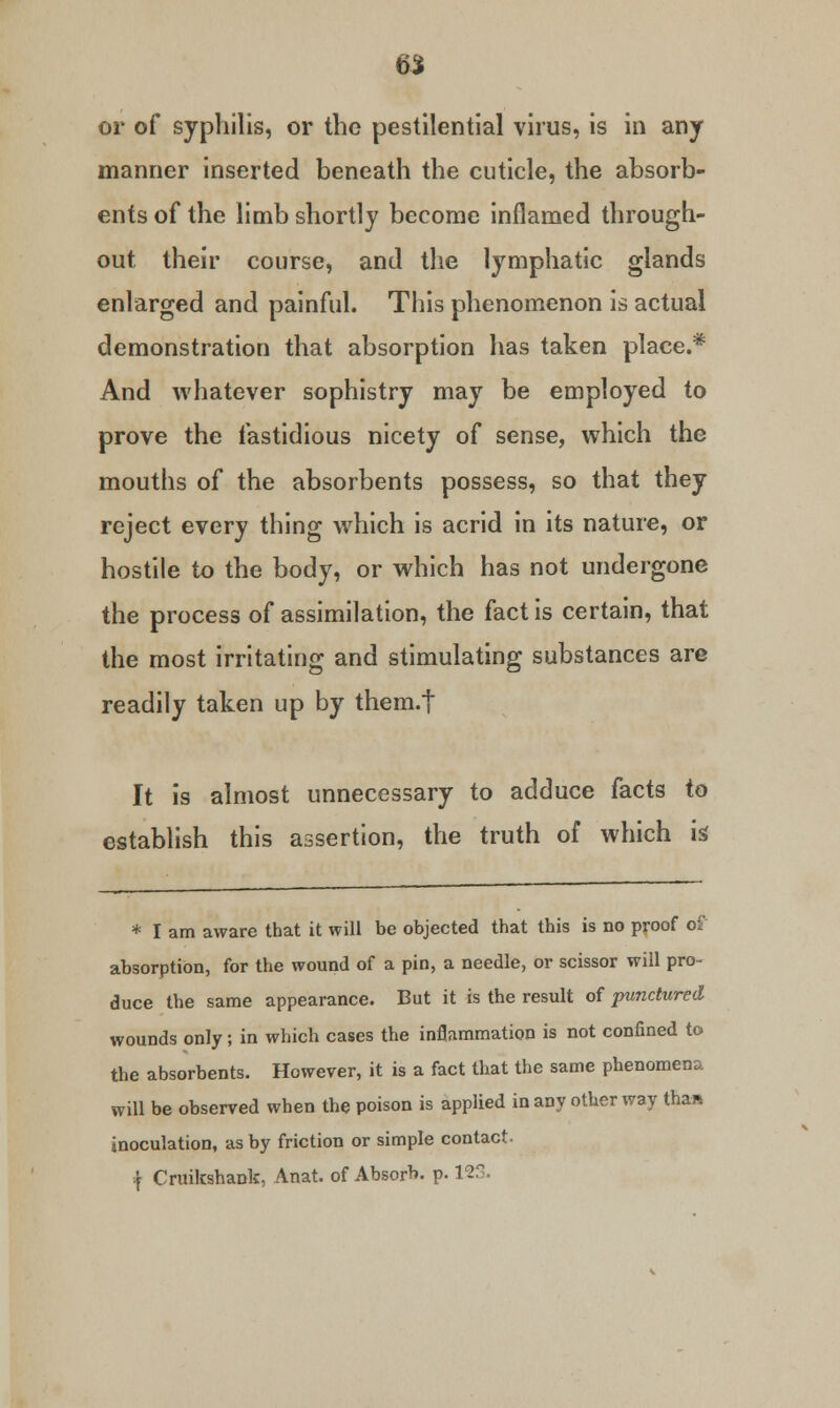 6$ or of syphilis, or the pestilential virus, is in any manner inserted beneath the cuticle, the absorb- ents of the limb shortly become inflamed through- out their course, and the lymphatic glands enlarged and painful. This phenomenon is actual demonstration that absorption has taken place.* And whatever sophistry may be employed to prove the fastidious nicety of sense, which the mouths of the absorbents possess, so that they reject every thing which is acrid in its nature, or hostile to the body, or which has not undergone the process of assimilation, the fact is certain, that the most irritating and stimulating substances are readily taken up by them.t It is almost unnecessary to adduce facts to establish this assertion, the truth of which k * I am aware that it will be objected that this is no proof of absorption, for the wound of a pin, a needle, or scissor will pro- duce the same appearance. But it is the result of punctured wounds only; in which cases the inflammation is not confined to the absorbents. However, it is a fact that the same phenomena will be observed when the poison is applied in any other way than inoculation, as by friction or simple contact. { Cruikshank, Anat. of Absorb, p. 123