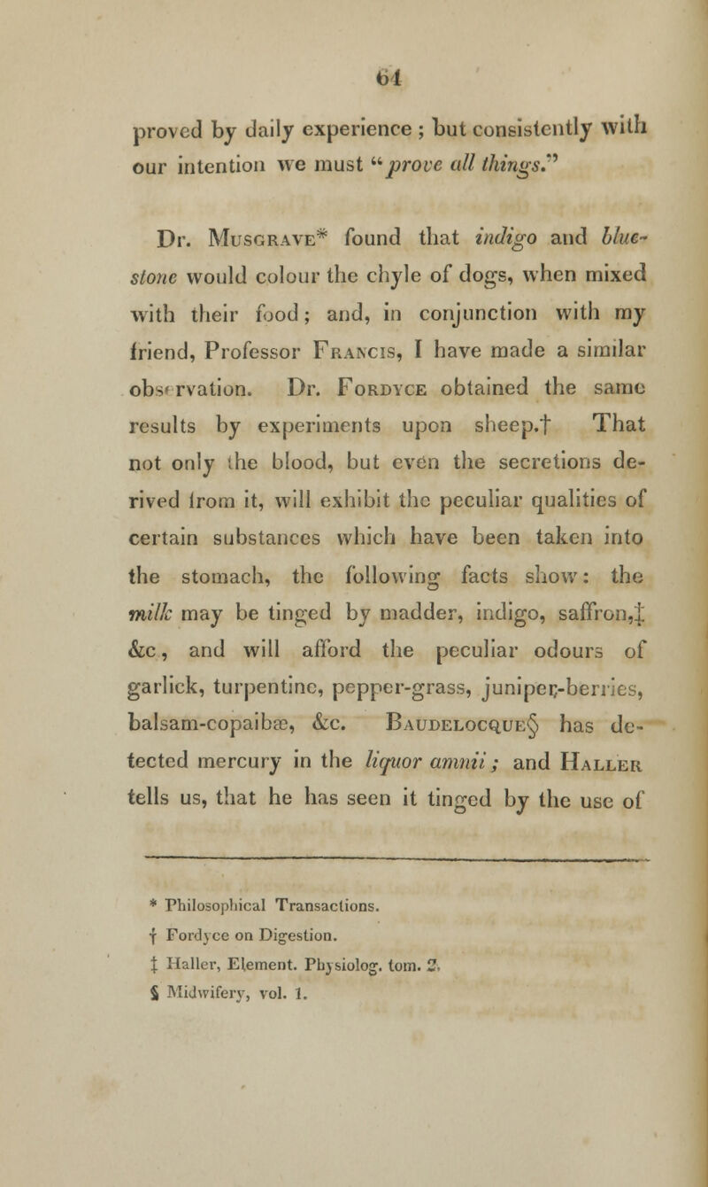 proved by daily experience ; but consistently with our intention we must prove all things.* Dr. Musgrave* found that indigo and blue- stone would colour the chyle of dogs, when mixed with their food; and, in conjunction with my friend, Professor Francis, I have made a similar obs* rvation. Dr. Fordyce obtained the same results by experiments upon sheep.f That not only ihe blood, but even the secretions de- rived lrom it, will exhibit the peculiar qualities of certain substances which have been taken into the stomach, the following facts show: the milk may be tinged by madder, indigo, saffron,! &c, and will afford the peculiar odours of garlick, turpentine, pepper-grass, juniper,-berries, balsam-copaiba?, &c. Baudelocque§ has de- tected mercury in the liquor amnii; and Haller tells us, that he has seen it tinged by the use of * Philosophical Transactions. ■f Fordyce on Digestion. \ Haller, Element. Physiolog. torn. - $ Midwifery, vol. 1.