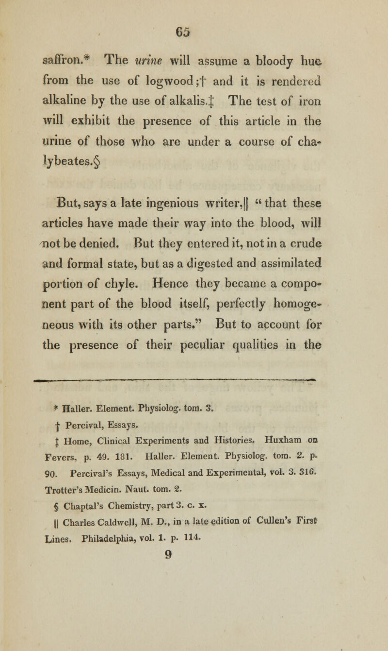 saffron.* The urine will assume a bloody hue from the use of logwood ;t and it is rendered alkaline by the use of alkalis. J The test of iron will exhibit the presence of this article in the urine of those who are under a course of cha- lybeates.§ But, says a late ingenious writer,||  that these articles have made their way into the blood, will not be denied. But they entered it, not in a crude and formal state, but as a digested and assimilated portion of chyle. Hence they became a compo- nent part of the blood itself, perfectly homoge- neous with its other parts. But to account for the presence of their peculiar qualities in the * nailer. Element. Physiolog. torn. 3. | Percival, Essays. J Home, Clinical Experiments and Histories. Huxham on Fevers, p. 49. 181. Haller. Element. Physiolog. torn. 2. p. 90. PercivaFs Essays, Medical and Experimental, vol. 3. 316. Trotter's Medicin. Naut. torn. 2. § Chaptal's Chemistry, part 3. c. x. || Charles Caldwell, M. D., in a late edition of Cullen's First Lines. Philadelphia, vol. 1. p. 114, 9