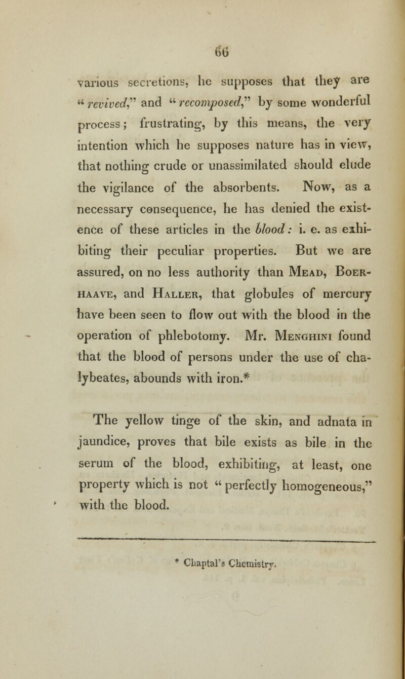 60 various secretions, he supposes that they are  revived and  rccomposed by some wonderful process; frustrating, by this means, the very intention which he supposes nature has in view, that nothing crude or unassimilated should elude the vigilance of the absorbents. Now, as a necessary consequence, he has denied the exist- ence of these articles in the blood: i. e. as exhi- biting their peculiar properties. But we are assured, on no less authority than Mead, Boer- haave, and Haller, that globules of mercury have been seen to flow out with the blood in the operation of phlebotomy. Mr. Menghini found that the blood of persons under the use of cha- lybeates, abounds with iron.* The yellow tinge of the skin, and adnata in jaundice, proves that bile exists as bile in the serum of the blood, exhibiting, at least, one property which is not  perfectly homogeneous, with the blood. ChaptaFs Chemistry.