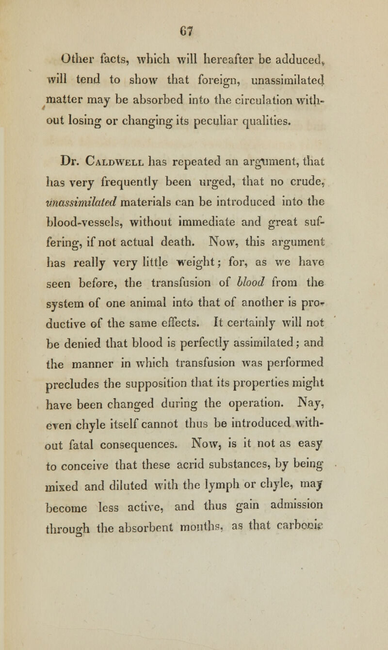 G7 Other facts, which will hereafter be adduced* will tend to show that foreign, unassimilated matter may be absorbed into the circulation with- out losing or changing its peculiar qualities. Dr. Caldwell has repeated an argument, that has very frequently been urged, that no crude, unassimilated materials can be introduced into the blood-vessels, without immediate and great suf- fering, if not actual death. Now, this argument has really very little weight; for, as we have seen before, the transfusion of blood from the system of one animal into that of another is pro* ductive of the same effects. It certainly will not be denied that blood is perfectly assimilated; and the manner in which transfusion was performed precludes the supposition that its properties might have been changed during the operation. Nay, even chyle itself cannot thus be introduced with- out fatal consequences. Now, is it not as easy to conceive that these acrid substances, by being mixed and diluted with the lymph or chyle, may become less active, and thus gain admission through the absorbent months, as that carboeu?