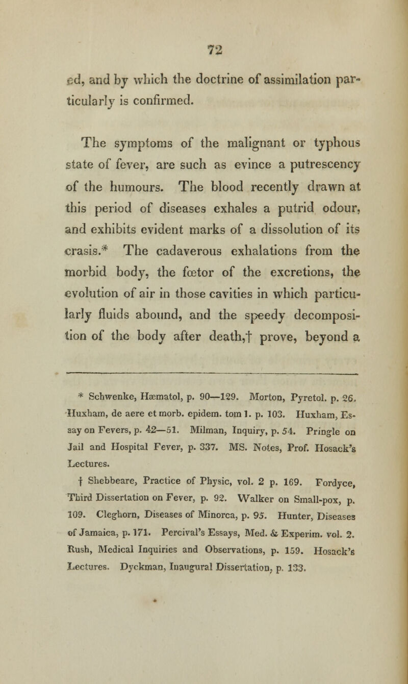 ed, and by which the doctrine of assimilation par- ticularly is confirmed. The symptoms of the malignant or typhous state of fever, are such as evince a putrescency of the humours. The blood recently drawn at this period of diseases exhales a putrid odour, and exhibits evident marks of a dissolution of its crasis.* The cadaverous exhalations from the morbid body, the foetor of the excretions, the evolution of air in those cavities in which particu- larly fluids abound, and the speedy decomposi- tion of the body after death,t prove, beyond a * Schwenke, Haematol, p. 90—129. Morton, Pyretol. p. 26. Huxham, de aere et morb. epidem. torn 1. p. 103. Huxham, Es- say on Fevers, p. 42—51. Milman, Inquiry, p. 54. Pringle on Jail and Hospital Fever, p. 337. MS. Notes, Prof. Hosack's Lectures. f Shebbeare, Practice of Physic, vol. 2 p. 169. Fordyce, Third Dissertation on Fever, p. 92. Walker on Small-pox, p. 109. Cleghorn, Diseases of Minorca, p. 95. Hunter, Diseases of Jamaica, p. 171. Percival's Essays, Med. & Experim. vol. 2. Rush, Medical Inquiries and Observations, p. 159. Hosack's Lectures. Dyckman, Inaugural Dissertation, p. 133.