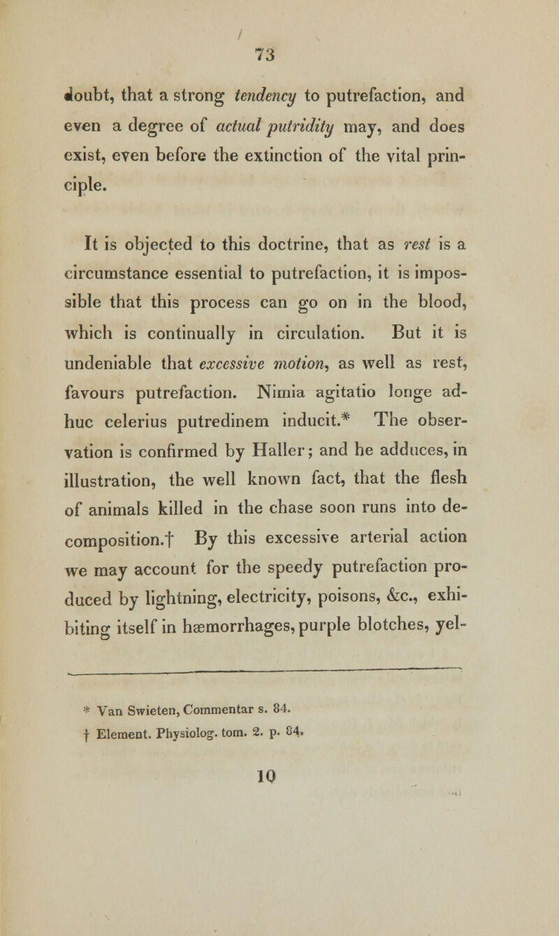 / 73 Woubt, that a strong tendency to putrefaction, and even a degree of actual putridity may, and does exist, even before the extinction of the vital prin- ciple. It is objected to this doctrine, that as rest is a circumstance essential to putrefaction, it is impos- sible that this process can go on in the blood, which is continually in circulation. But it is undeniable that excessive motion, as well as rest, favours putrefaction. Nimia agitatio longe ad- huc celerius putredinem inducit* The obser- vation is confirmed by Haller; and he adduces, in illustration, the well known fact, that the flesh of animals killed in the chase soon runs into de- composition.f By this excessive arterial action we may account for the speedy putrefaction pro- duced by lightning, electricity, poisons, &c, exhi- biting itself in haemorrhages, purple blotches, yel- * Van Swieten, Commentar s. 84. f Element. Physioloj. torn. 2. p. 84. 10