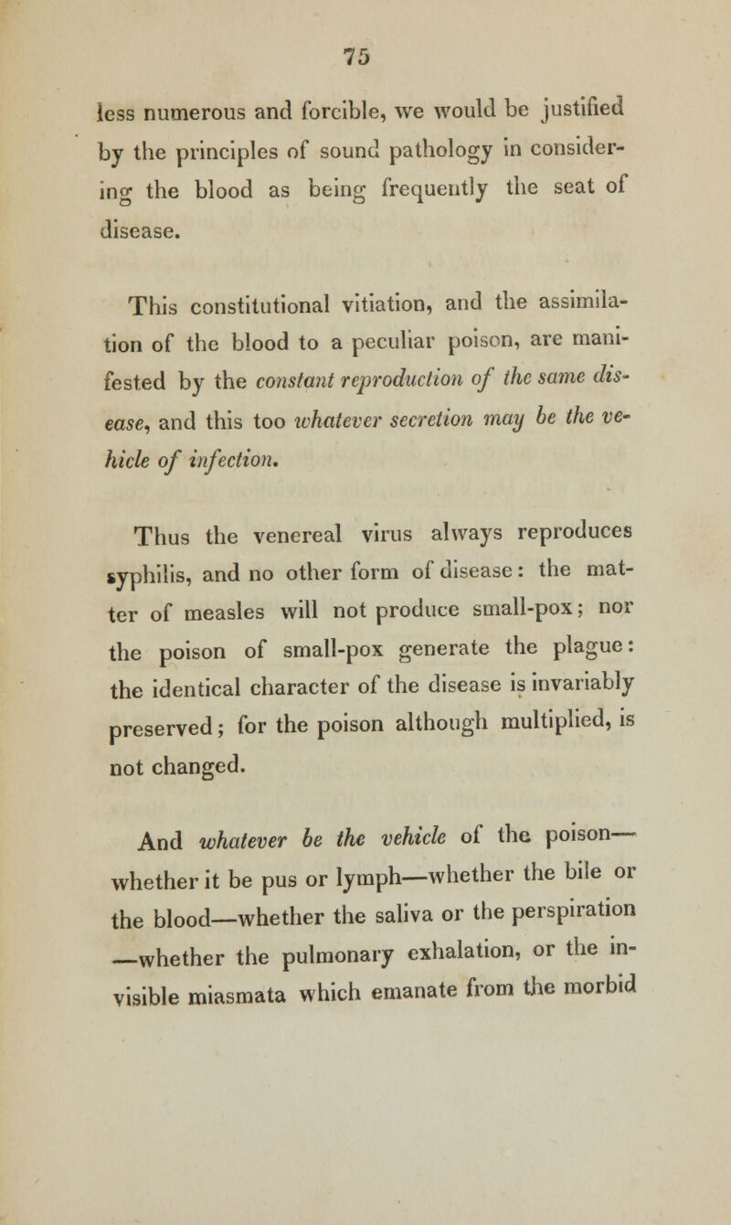 less numerous and forcible, we would be justified by the principles of sound pathology in consider- ing the blood as being frequently the seat of disease. This constitutional vitiation, and the assimila- tion of the blood to a peculiar poison, are mani- fested by the constant reproduction of the same dis- ease, and this too whatever secretion may be the ve- hicle of infection. Thus the venereal virus always reproduces syphilis, and no other form of disease: the mat- ter of measles will not produce small-pox; nor the poison of small-pox generate the plague: the identical character of the disease is invariably preserved; for the poison although multiplied, is not changed. And whatever be the vehicle of the poison— whether it be pus or lymph—whether the bile or the blood—whether the saliva or the perspiration —whether the pulmonary exhalation, or the in- visible miasmata which emanate from the morbid