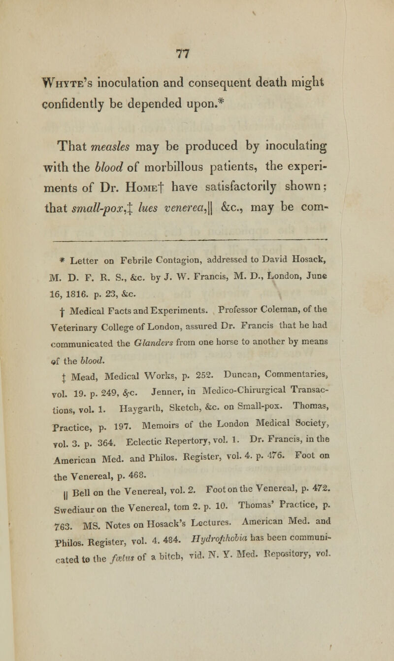 Whyte's inoculation and consequent death might confidently be depended upon.* That measles may be produced by inoculating with the blood of morbillous patients, the experi- ments of Dr. Home| have satisfactorily shown; that small-pox,% lues venerea,|| &c, may be com- * Letter on Febrile Contagion, addressed to David Hosack, M. D. F. R. S., &c. by J. W. Francis, M. D., London, June 16, 1816. p. 23, &c. f Medical Facts and Experiments. Professor Coleman, of the Veterinary College of London, assured Dr. Francis that he had communicated the Glanders from one horse to another by means of the blood. \ Mead, Medical Works, p. 252. Duncan, Commentaries, vol. 19. p. 249, #c. Jenner, in Medico-Chirurgical Transac- tions, vol. 1. Haygarth, Sketch, &c. on Small-pox. Thomas, Practice, p. 197. Memoirs of the London Medical Society, vol. 3. p. 364. Eclectic Repertory, vol. 1. Dr. Francis, in the American Med. and Philos. Register, vol. 4. p. 476. Foot on the Venereal, p. 468. || Bell on the Venereal, vol. 2. Foot on the Venereal, p. 472. Swediauron the Venereal, torn 2. p. 10. Thomas' Practice, p. 763. MS. Notes on Hosack's Lectures. American Med. and Philos. Register, vol. 4. 484. Hydrophobia has been communi- cated te the fcetm of a bitch, vid. N. Y. Med. depository, vol.