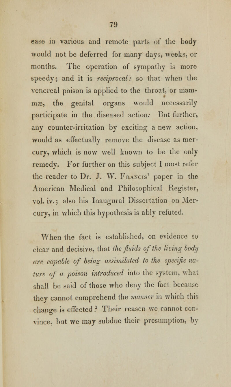 ease in various and remote parts of the body would not be deferred for many days, weeks, or months. The operation of sympathy is more speedy; and it is reciprocal: so that when the venereal poison is applied to the throat, or mam- mae, the genital organs would necessarily participate in the diseased action; But further, any counter-irritation by exciting a new action, would as effectually remove the disease as mer- cury, which is now well known to be the only remedy. For further on this subject I must refer the reader to Dr. J. W. Francis' paper in the American Medical and Philosophical Register, vol. iv.; also his Inaugural Dissertation on Mer- cury, in which this hypothesis is ably refuted. When the fact is established, on evidence so clear and decisive, that the fluids of the living body are capable of being assimilated to the specific na- ture of a poison introduced into the system, what shall be said of those who deny the fact because they cannot comprehend the manner in which this change is effected ? Their reason we cannot con- vince, but we may subdue their presumption, by