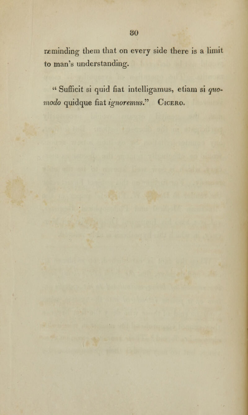 reminding them that on every side there is a limit to man's understanding.  Sufficit si quid fiat intelligamus, etiam si quo- modo quidque fiat ignoremus. Cicero.