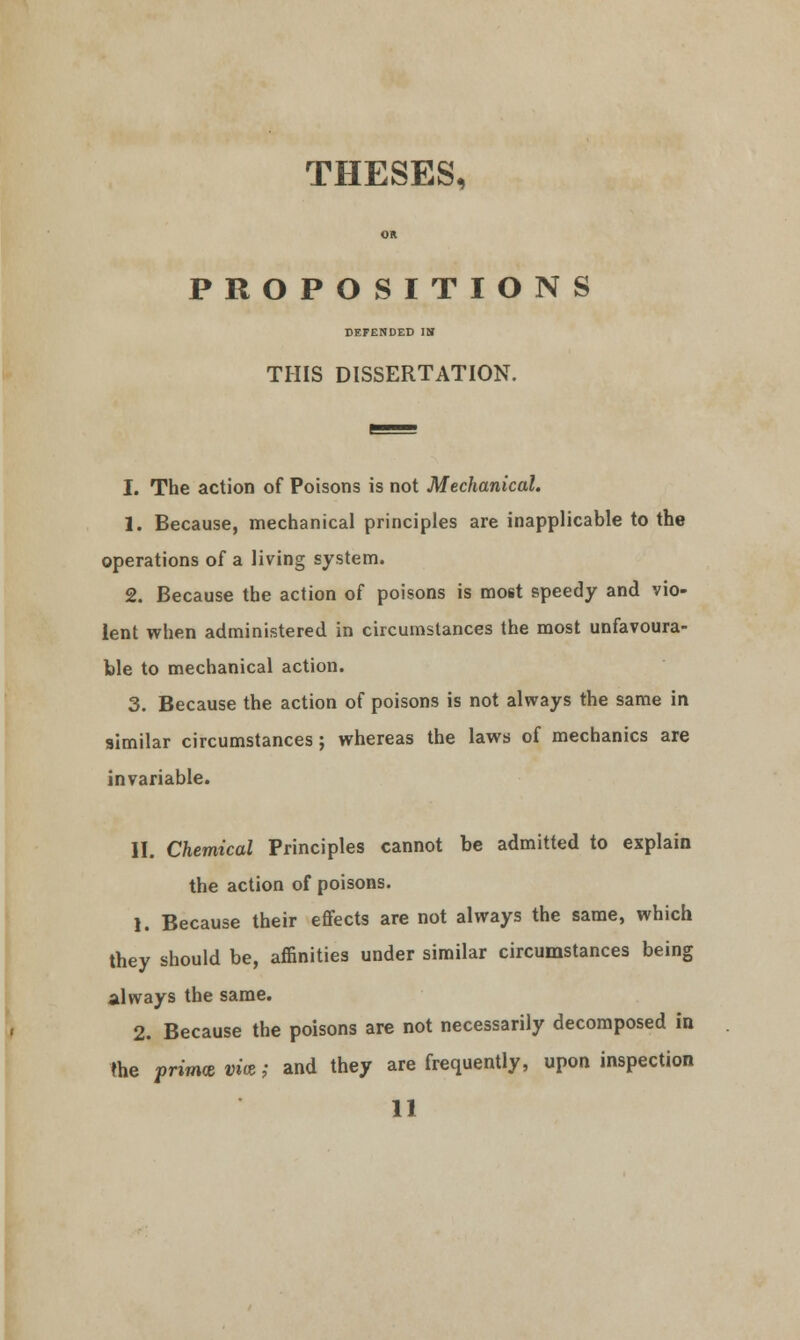 THESES^ PROPOSITIONS DEFENDED IS THIS DISSERTATION. I. The action of Poisons is not Mechanical. 1. Because, mechanical principles are inapplicable to the operations of a living system. 2. Because the action of poisons is most speedy and vio- lent when administered in circumstances the most unfavoura- ble to mechanical action. 3. Because the action of poisons is not always the same in similar circumstances; whereas the laws of mechanics are invariable. II. Chemical Principles cannot be admitted to explain the action of poisons. 1. Because their effects are not always the same, which they should be, affinities under similar circumstances being always the same. 2. Because the poisons are not necessarily decomposed in the prima vi<z; and they are frequently, upon inspection