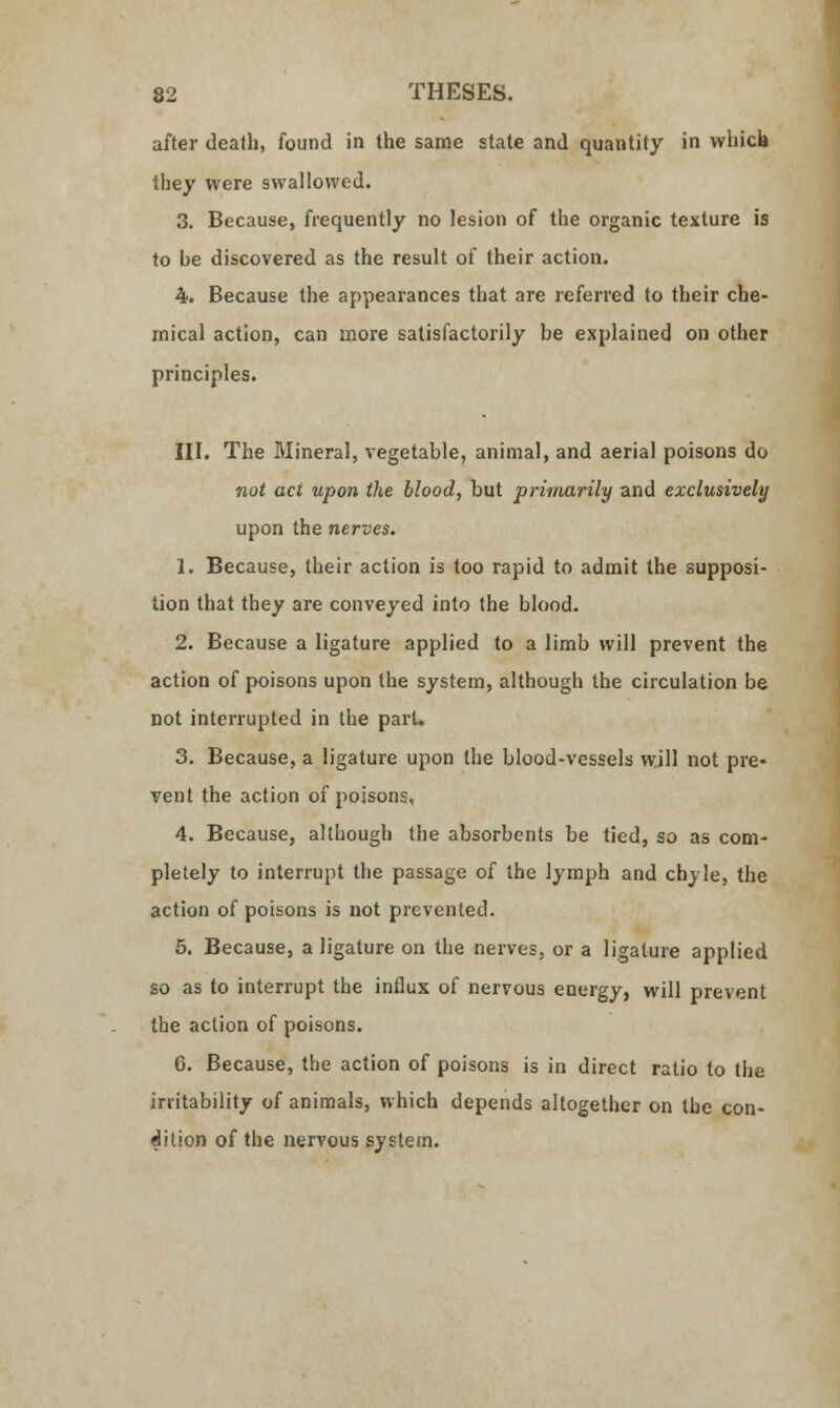 after death, found in the same state and quantity in vvhicb they were swallowed. 3. Because, frequently no lesion of the organic texture is to be discovered as the result of their action. 4. Because the appearances that are referred to their che- mical action, can more satisfactorily be explained on other principles. III. The Mineral, vegetable, animal, and aerial poisons do not act upon the blood, but primarily and exclusively upon the nerves. 1. Because, their action is too rapid to admit the supposi- tion that they are conveyed into the blood. 2. Because a ligature applied to a limb will prevent the action of poisons upon the system, although the circulation be not interrupted in the pari. 3. Because, a ligature upon the blood-vessels will not pre- vent the action of poisons, 4. Because, although the absorbents be tied, so as com- pletely to interrupt the passage of the lymph and chyle, the action of poisons is not prevented. 5. Because, a ligature on the nerves, or a ligature applied so as to interrupt the influx of nervous energy, will prevent the action of poisons. 6. Because, the action of poisons is in direct ratio to the irritability of animals, which depends altogether on the con« dition of the nervous system.