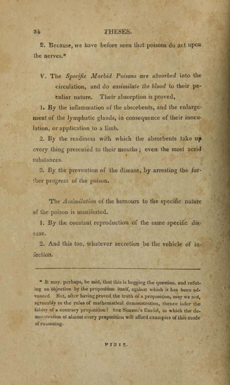 £. Because, ne have before seen that poisons do act upon the nerves.* V. The Specific Morbid Poisons are absorbed into the circulation, and do assimilate the blood to their pe- culiar nature. Their absorption is proved, 1. By the inflammation of the absorbents, and the enlarge- ment of the lymphatic glands, in consequence of their inocu- lation, or application to a limb. 2. By the readiness with which the absorbents take uf every thing presented to their mouths; even the most acrid substances. 3. By the prevention of the disease, by arresting the fur- ther progress of the poison. The Assimilation of the humours to the specific nature 9f the poison is manifested. 1. By the constant reproduction of the same specific dis- ease. 2. And this too, whatever secretion be the vehicle of in- fection. * It may. perhaps, be said, that this is begging the question, and refut- ing an objection by the proposition itself, against which it has been ail- vancrd But, after having proved the truth of a proposition, may we not, agreeably to the rules of mathematical demonstration, thence infer the falsity of a contrary proposition? bee Simson's Euclid, in which the de- mo stratkm of almost every proposition will afford examples of this mode of reasoning.