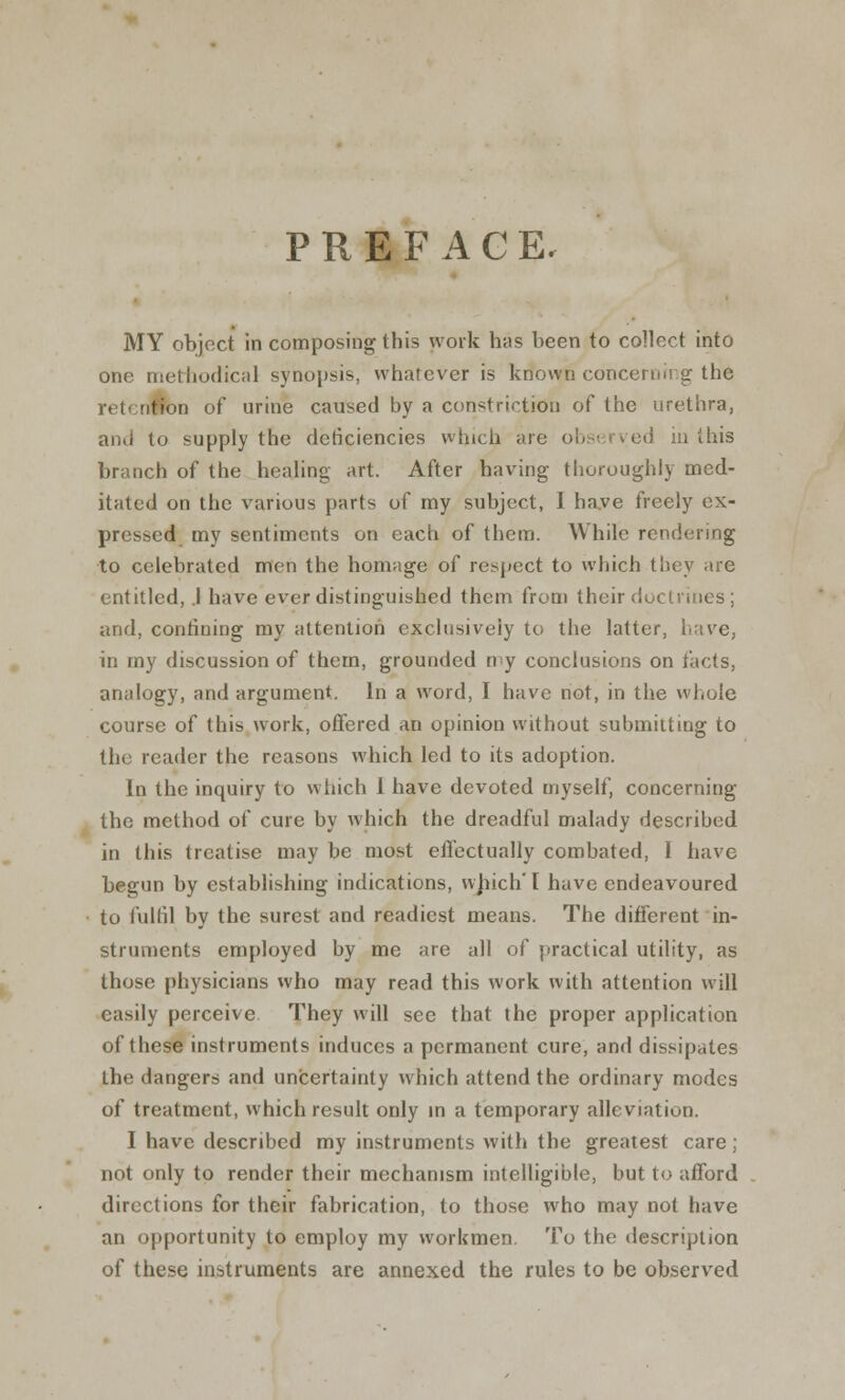 PREFACE. MY object in composing this work has been to collect into one methodical synopsis, whatever is krtovrn concerning the retention of urine caused by a constriction of the urethra, and to supply the deficiencies which are observed in ibis branch of the heajing art. After having thoroughly med- itated on the various parts of my subject, I have freely ex- pressed my sentiments on each of them. While rendering to celebrated men the homage of respect to which they are entitled, .1 have ever distinguished them from their doctrines ; and, confining my attention exclusively to the latter, have, in my discussion of them, grounded my conclusions on facts, analogy, and argument. In a word, I have not, in the whole course of this work, offered an opinion without submitting to the reader the reasons which led to its adoption. In the inquiry to which 1 have devoted myself, concerning the method of cure by which the dreadful malady described in this treatise may be most effectually combated, I have begun by establishing indications, which'I have endeavoured to fulfil by the surest and readiest means. The different in- struments employed by me are all of practical utility, as those physicians who may read this work with attention will easily perceive They will see that the proper application of these instruments induces a permanent cure, and dissipates the dangers and uncertainty which attend the ordinary modes of treatment, which result only in a temporary alleviation. I have described my instruments with the greatest care; not only to render their mechanism intelligible, but to afford directions for their fabrication, to those who may not have an opportunity to employ my workmen. To the description of these instruments are annexed the rules to be observed