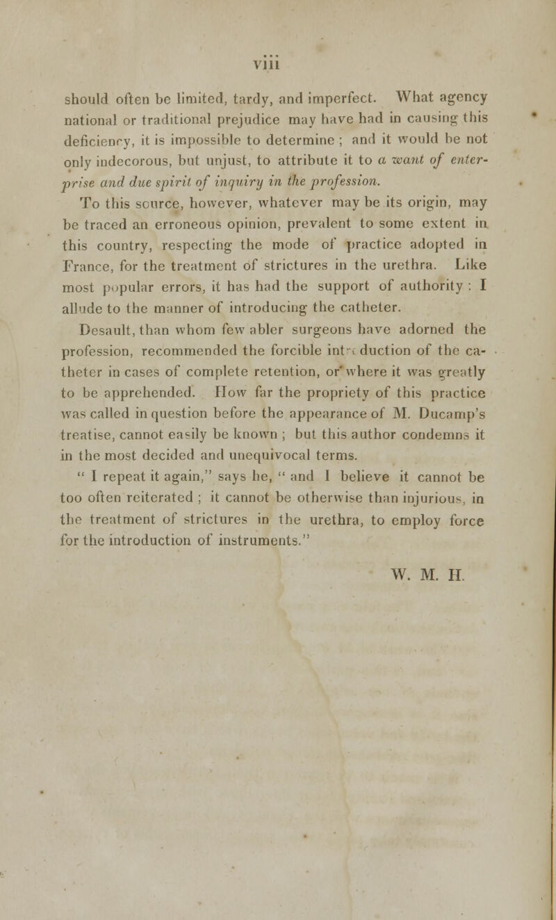 should often be limited, tardy, and imperfect. What agency national or traditional prejudice may have had in causing this deficiency, it is impossible to determine ; and it would be not only indecorous, but unjust, to attribute it to a want of enter- prise and due spirit of inquiry in the profession. To this source, however, whatever may be its origin, may be traced an erroneous opinion, prevalent to some extent in this country, respecting the mode of practice adopted in France, for the treatment of strictures in the urethra. Like most popular errors, it has had the support of authority : I allude to the manner of introducing the catheter. Desault.than whom few abler surgeons have adorned the profession, recommended the forcible int'.duction of the ca- theter in cases of complete retention, or* where it was greatly to be apprehended. How far the propriety of this practice was called in question before the appearance of M. Ducamp's treatise, cannot easily be known ; but this author condemns it in the most decided and unequivocal terms.  I repeat it again, says he,  and 1 believe it cannot be too often reiterated ; it cannot be otherwise than injurious: in the treatment of strictures in the urethra, to employ force for the introduction of instruments. W. M. H