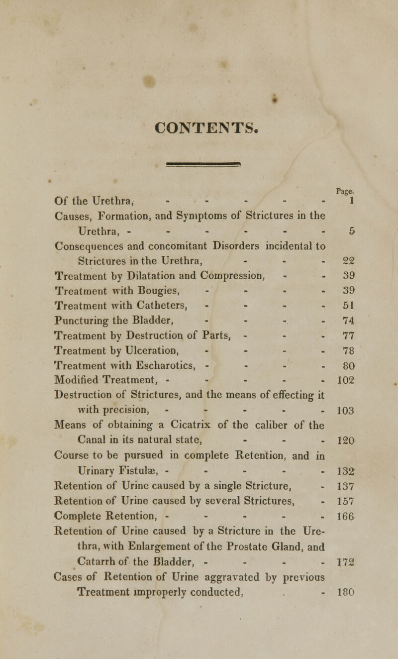 CONTENTS. Page. Of the Urethra, ..... 1 Causes, Formation, and Symptoms of Strictures in the Urethra, ------ 5 Consequences and concomitant Disorders incidental to Strictures in the Urethra, - - -22 Treatment by Dilatation and Compression, - - 39 Treatment with Bougies, - - - - 39 Treatment with Catheters, - - - - 51 Puncturing the Bladder, - - - - 74 Treatment by Destruction of Parts, - - - 77 Treatment by Ulceration, - - - - 78 Treatment with Escharotics, - - - 80 Modified Treatment, - - - - - 102 Destruction of Strictures, and the means of effecting it with precision, - 103 Means of obtaining a Cicatrix of the caliber of the Canal in its natural state, - - - 120 Course to be pursued in complete Retention, and in Urinary Fistulae, - - - - - 132 Retention of Urine caused by a single Stricture, - 137 Retention of Urine caused by several Strictures, - 157 Complete Retention, ----- 166 Retention of Urine caused by a Stricture in the Ure- thra, with Enlargement of the Prostate Gland, and Catarrh of the Bladder, - - - - 172 Cases of Retention of Urine aggravated by previous Treatment improperly conducted, - 180