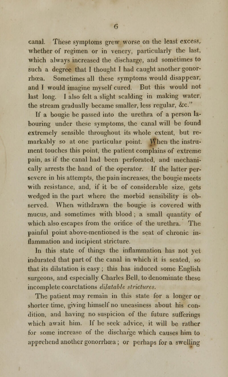 eanal. These symptoms grew worse on the least excess, whether of regimen or in venery, particularly the last, which always increased the discharge, and sometimes to such a degree that I thought I had caught another gonor- rhoea. Sometimes all these symptoms would disappear, and I would imagine myself cured. But this would not last long. I also felt a slight scalding in making water, the stream gradually became smaller, less regular, &c. If a bougie be passed into the urethra of a person la- bouring under these symptoms, the canal will be found extremely sensible throughout its whole extent, but re- markably so at one particular point. Jfrien the instru- ment touches this point, the patient complains of extreme pain, as if the canal had been perforated, and mechani- cally arrests the hand of the operator. If the latter per- severe in his attempts, the pain increases, the bougie meets with resistance, and, if it be of considerable size, gets wedged in the part where the morbid sensibility is ob- served. When withdrawn the bougie is covered with mucus, and sometimes with blood ; a small quantity of which also escapes from the orifice of the urethra. The painful point above-mentioned is the seat of chronic in- flammation and incipient stricture. In this state of things the inflammation has not yet indurated that part of the canal in which it is seated, so that its dilatation is easy ; this has induced some English surgeons, and especially Charles Bell, to denominate these incomplete coarctations dilatable strictures. The patient may remain in this state for a longer or shorter time, giving himself no uneasiness about his con- dition, and having no suspicion of the future sufferings which await him. If he seek advice, it will be rather for some increase of the discharge which causes him to apprehend another gonorrhoea; or perhaps for a swelling