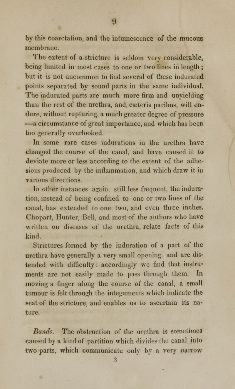 by this coarctation, and the intumescence of the mucous membrane. The extent of a.stricture is seldom very considerable, being limited in most cases to one or two lines in length ; but it is not uncommon to find several of these indurated points separated by sound parts in the same individual. The indurated parts are much more firm and unyielding than the rest of the urethra, and, caeteris paribus, will en- dure, without rupturing, a much greater degree of pressure —a circumstance of great importance, and which has been too generally overlooked. In some rare cases indurations in the urethra have changed the course of the canal, and have caused it to deviate more or less according to the extent of the adhe- sions produced by the inflammation, and which draw it in various directions. In other instances as;ain, still less frequent, the indura- tion, instead of being confined to one or two lines of the canal, has extended to one, two, and even three inches. Chopart, Hunter, Bell, and most of the authors who have written on diseases of the urethra, relate facts of this kind. Strictures formed by the induration of a part of the urethra have generally a very small opening, and are dis- tended with difficulty: accordingly we find that instru- ments are not easily made to pass through them. In moving a finger along the course of the canal, a small tumour is felt through the integuments which indicate the seat of the stricture, and enables us to ascertain its na- ture. Bands. The obstruction of the urethra is sometimes caused by a kind of partition which divides the canal into two parts, which communicate only by a very narrow 3