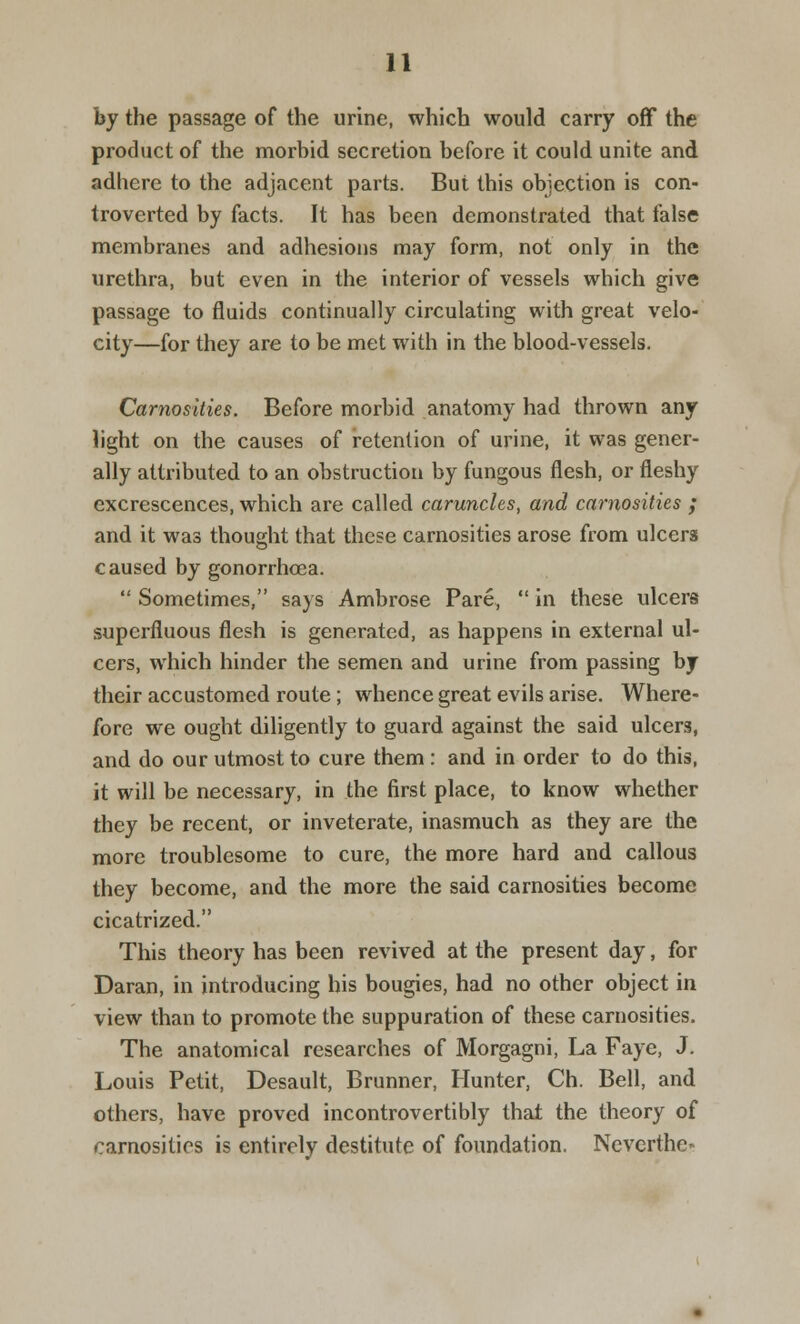 by the passage of the urine, which would carry off the product of the morbid secretion before it could unite and adhere to the adjacent parts. But this objection is con- troverted by facts. It has been demonstrated that false membranes and adhesions may form, not only in the urethra, but even in the interior of vessels which give passage to fluids continually circulating with great velo- city—for they are to be met with in the blood-vessels. Carnosities. Before morbid anatomy had thrown any light on the causes of retention of urine, it was gener- ally attributed to an obstruction by fungous flesh, or fleshy excrescences, which are called caruncles, and carnosities ; and it was thought that these carnosities arose from ulcers caused by gonorrhoea. Sometimes, says Ambrose Pare, in these ulcers superfluous flesh is generated, as happens in external ul- cers, which hinder the semen and urine from passing by their accustomed route; whence great evils arise. Where- fore we ought diligently to guard against the said ulcers, and do our utmost to cure them : and in order to do this, it will be necessary, in the first place, to know whether they be recent, or inveterate, inasmuch as they are the more troublesome to cure, the more hard and callous they become, and the more the said carnosities become cicatrized. This theory has been revived at the present day, for Daran, in introducing his bougies, had no other object in view than to promote the suppuration of these carnosities. The anatomical researches of Morgagni, La Faye, J. Louis Petit, Desault, Brunner, Hunter, Ch. Bell, and others, have proved incontrovertibly that the theory of carnosities is entirely destitute of foundation. Neverthe*