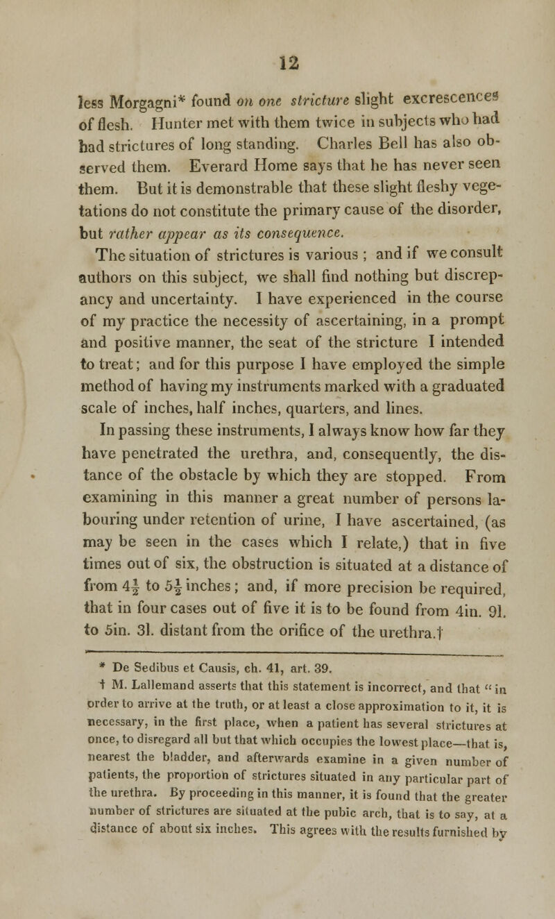 less Morgagni* found on one stricture slight excrescences of flesh. Hunter met with them twice in suhjecl s who had had strictures of long standing. Charles Bell has also ob- served them. Everard Home says that he has never seen them. But it is demonstrable that these slight fleshy vege- tations do not constitute the primary cause of the disorder, but rather appear as its consequence. The situation of strictures is various; and if we consult authors on this subject, we shall find nothing but discrep- ancy and uncertainty. I have experienced in the course of my practice the necessity of ascertaining, in a prompt and positive manner, the seat of the stricture I intended to treat; and for this purpose I have employed the simple method of having my instruments marked with a graduated scale of inches, half inches, quarters, and lines. In passing these instruments, I always know how far they have penetrated the urethra, and, consequently, the dis- tance of the obstacle by which they are stopped. From examining in this manner a great number of persons la- bouring under retention of urine, I have ascertained, (as may be seen in the cases which I relate,) that in five times out of six, the obstruction is situated at a distance of from 4f to b\ inches; and, if more precision be required, that in four cases out of five it is to be found from 4in. 91. to 5in. 31. distant from the orifice of the urethra.t * De Sedibus et Causis, ch. 41, art. 39. t M. Lallemand asserts that this statement is incorrect, and that in order to arrive at the truth, or at least a close approximation to it, it is necessary, in the first place, when a patient has several strictures at once, to disregard all but that which occupies the lowest place—that, is nearest the bladder, and afterwards examine in a given number of patients, the proportion of strictures situated in any particular part of the urethra. By proceeding in this manner, it is found that the greater Dumber of strictures are situated at the pubic arch, that is to say, at a distance of about six inches. This agrees with the results furnished by