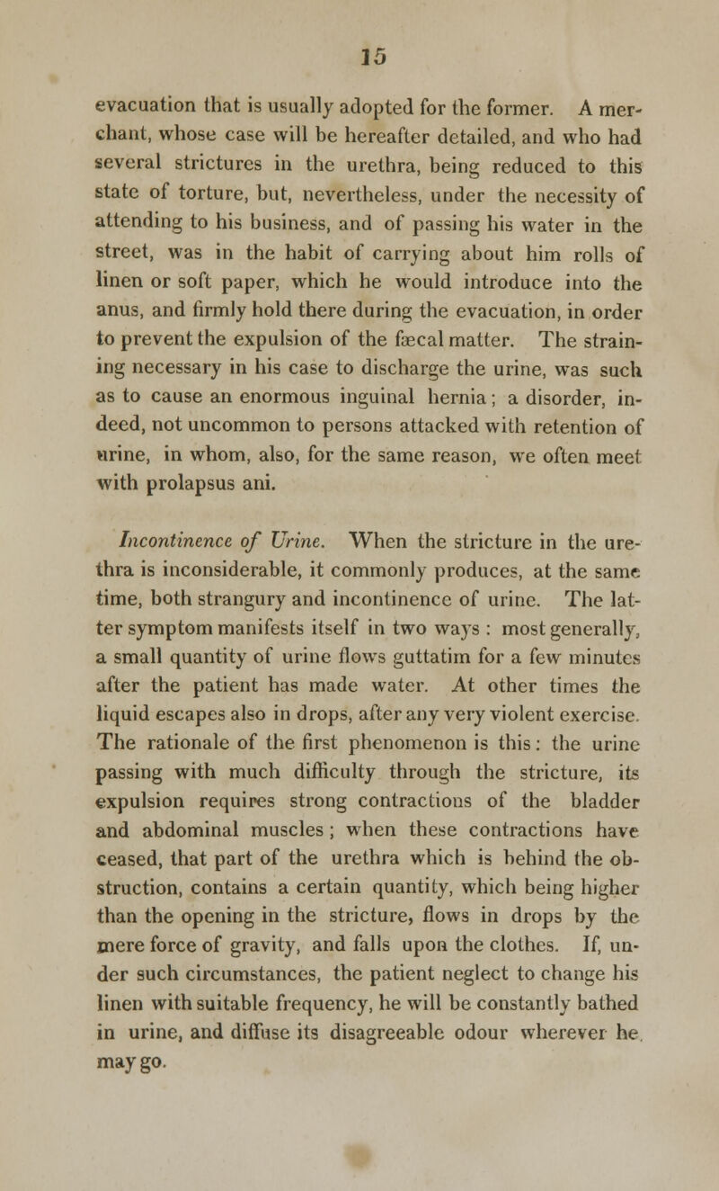 evacuation that is usually adopted for the former. A mer- chant, whose case will be hereafter detailed, and who had several strictures in the urethra, being reduced to this state of torture, but, nevertheless, under the necessity of attending to his business, and of passing his water in the street, was in the habit of carrying about him rolls of linen or soft paper, which he would introduce into the anus, and firmly hold there during the evacuation, in order to prevent the expulsion of the faecal matter. The strain- ing necessary in his case to discharge the urine, was such as to cause an enormous inguinal hernia; a disorder, in- deed, not uncommon to persons attacked with retention of urine, in whom, also, for the same reason, we often meet with prolapsus ani. Incontinence of Urine. When the stricture in the ure- thra is inconsiderable, it commonly produces, at the same time, both strangury and incontinence of urine. The lat- ter symptom manifests itself in two ways : most generally, a small quantity of urine flows guttatim for a kw minutes after the patient has made water. At other times the liquid escapes also in drops, after any very violent exercise. The rationale of the first phenomenon is this: the urine passing with much difficulty through the stricture, its expulsion requires strong contractions of the bladder and abdominal muscles ; when these contractions have ceased, that part of the urethra which is behind the ob- struction, contains a certain quantity, which being higher than the opening in the stricture, flows in drops by the mere force of gravity, and falls upon the clothes. If, un- der such circumstances, the patient neglect to change his linen with suitable frequency, he will be constantly bathed in urine, and diffuse its disagreeable odour wherever he. may go.