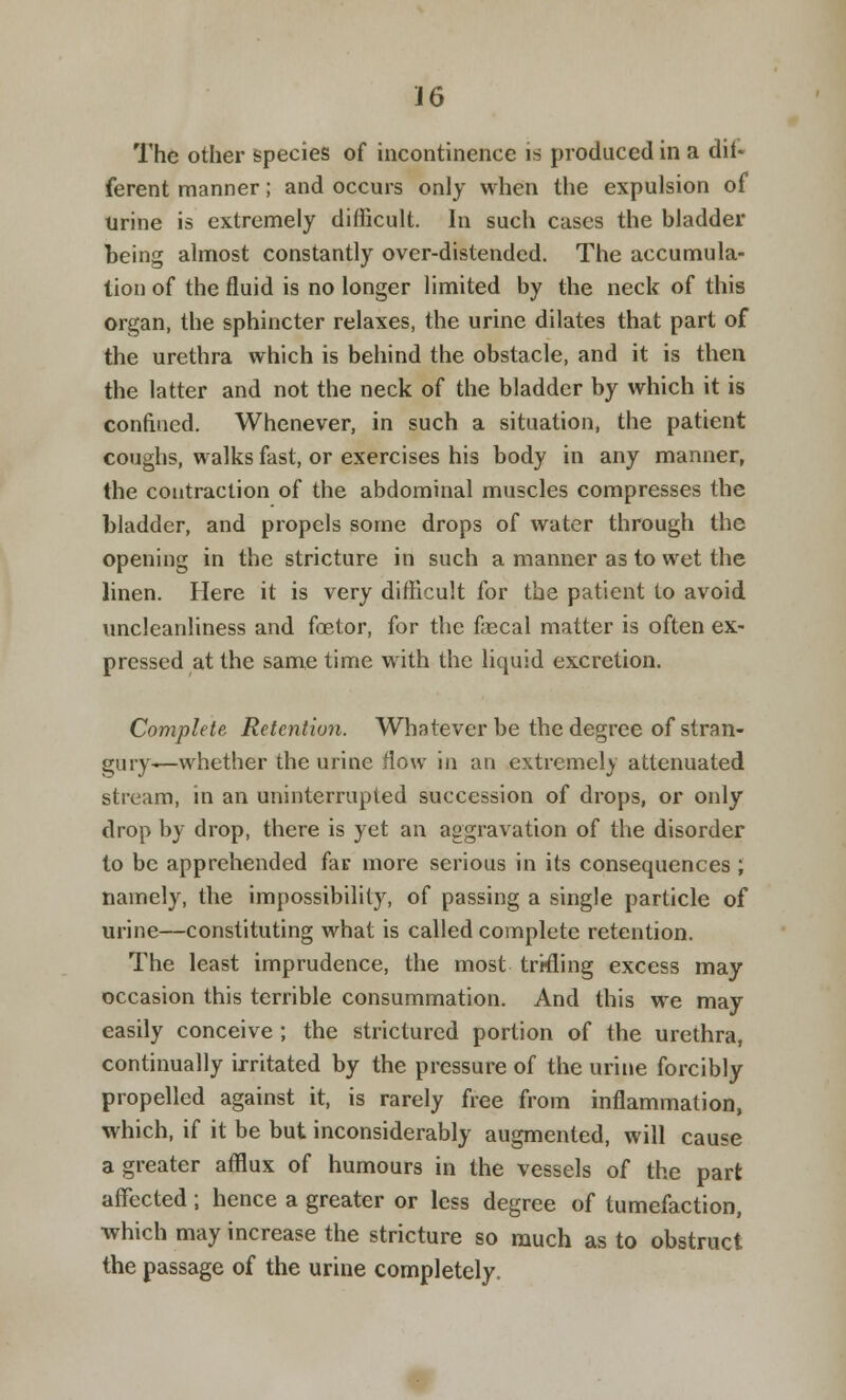 The other species of incontinence is produced in a dif- ferent manner; and occurs only when the expulsion of Urine is extremely difficult. In such cases the bladder being almost constantly over-distended. The accumula- tion of the fluid is no longer limited by the neck of this organ, the sphincter relaxes, the urine dilates that part of the urethra which is behind the obstacle, and it is then the latter and not the neck of the bladder by which it is confined. Whenever, in such a situation, the patient coughs, walks fast, or exercises his body in any manner, the contraction of the abdominal muscles compresses the bladder, and propels some drops of water through the opening in the stricture in such a manner as to wet the linen. Here it is very difficult for the patient to avoid uncleanliness and fetor, for the faecal matter is often ex- pressed at the same time with the liquid excretion. Complete Retention. Whatever be the degree of stran- gury—whether the urine flow in an extremely attenuated stream, in an uninterrupted succession of drops, or only drop by drop, there is yet an aggravation of the disorder to be apprehended far more serious in its consequences ; namely, the impossibility, of passing a single particle of urine—constituting what is called complete retention. The least imprudence, the most trrfling excess may occasion this terrible consummation. And this we may easily conceive ; the strictured portion of the urethra, continually irritated by the pressure of the urine forcibly propelled against it, is rarely free from inflammation, which, if it be but inconsiderably augmented, will cause a greater afflux of humours in the vessels of the part affected ; hence a greater or less degree of tumefaction, which may increase the stricture so much as to obstruct the passage of the urine completely.