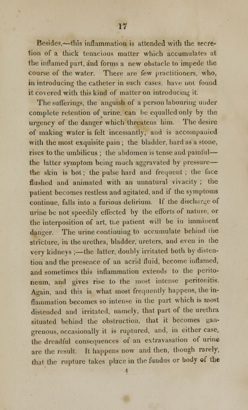 VI Besides,-*—this inflammation is attended with the secre- tion of a thick tenacious matter which accumulates at the inflamed part, and forms a new obstacle to impede the course of the water. There are few practitioners, who, in introducing the catheter in such cases, have not found it covered with this kind of matter on introducing it. The sufferings, the anguish of a person labouring under complete retention of urine, can be equalled only by the urgency of the danger which threatens him. The desire of making water is felt incessantly, and is accompanied with the most exquisite pain ; the bladder, hard as a stone, rises to the umbilicus ; the abdomen is tense and painful— the latter symptom being much aggravated by pressure— the skin is hot; the pulse hard and frequent ; the face flushed and animated with an unnatural vivacity ; the patient becomes restless and agitated, and if the symptoms continue, falls into a furious delirium. If the discharge of urine be not speedily effected by the efforts of nature, or the interposition of art, tue patient will be in imminent danger. The urine continuing to accumulate behind i he stricture, in the urethra, bladder, ureters, and even in the very kidneys ;—the latter, doubly irritated both by disten- tion and the presence of an acrid fluid, become inflamed, and sometimes this inflammation extends to the perito- neum, and gives rise to the most intense peritonitis. Again, and this is what most frequently happens, the in- flammation becomes so intense in the part which is most distended and irritated, namely, that part of the urethra situated behind the obstruction, that it becomes gan- grenous, occasionally it is ruptured, and, in either case, the dreadful consequences of an extravasation of urine are the result. It happens now and then, though rarely, that the rupture takes place in the fundus or body of the 4