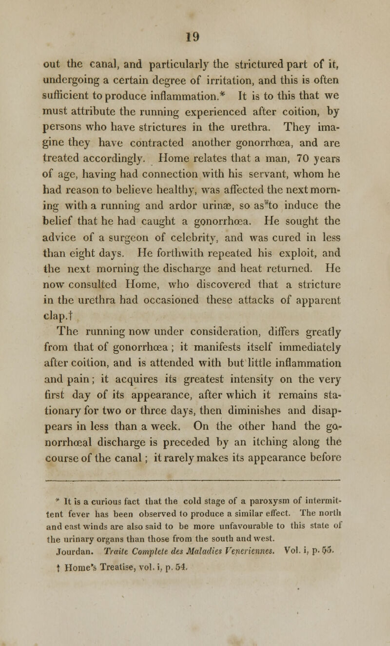 out the canal, and particularly the strictured part of it, undergoing a certain degree of irritation, and this is often sufficient to produce inflammation.* It is to this that we must attribute the running experienced after coition, by persons who have strictures in the urethra. They ima- gine they have contracted another gonorrhoea, and are treated accordingly. Home relates that a man, 70 years of age, having had connection with his servant, whom he had reason to believe healthy, was affected the next morn- ing with a running and ardor urinae, so assto induce the belief that he had caught a gonorrhoea. He sought the advice of a surgeon of celebrity, and was cured in less than eight days. He forthwith repeated his exploit, and the next morning the discharge and heat returned. He now consulted Home, who discovered that a stricture in the urethra had occasioned these attacks of apparent clap.t The running now under consideration, differs greatly from that of gonorrhoea ; it manifests itself immediately after coition, and is attended with but little inflammation and pain; it acquires its greatest intensity on the very first day of its appearance, after which it remains sta- tionary for two or three days, then diminishes and disap- pears in less than a week. On the other hand the go- norrhoeal discharge is preceded by an itching along the course of the canal; it rarely makes its appearance before * It is a curious fact that the cold stage of a paroxysm of intermit- tent fever has been observed lo produce a similar effect. The north and east winds are also said to be more unfavourable to this state of the urinary organs than those from the south and west. Jourdan. Traite Complete des Maladies Veneriennes. Vol. i, p. 55. t Home's Treatise, vol. i, p. 54.