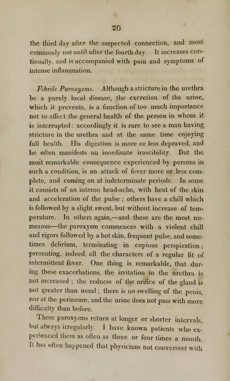 the third day after the suspected connection, and most commonly not until after the fourth day. It increases con- tinually, and is accompanied with pain and symptoms of intense inflammation. Febrile Paroxysms. Although a stricture in the urethra be a purely local disease, the excretion of the urine, which it prevents, is a function of too much importance not to affect the general health of the person in whom it is interrupted: accordingly it is rare to see a man having stricture in the urethra and at the same time enjoying full health. His digestion is more or less depraved, and he often manifests an inordinate irascibility. But the most remarkable consequence experienced by persons in such a condition, is an attack of fever more or less com- plete, and coming on at indeterminate periods. In some it consists of an intense head-ache, with heat of the skin and acceleration of the pulse ; others have a chill which is followed by a slight sweat, but without increase of tern* perature. In others again,—and these are the most nu- merous—the paroxysm commences with a violent chill and rigors followed by a hot skin, frequent pulse, and some- times delirium, terminating in copious perspiration; presenting, indeed, all the characters of a regular fit of intermittent fever. One thing is remarkable, that dur- ing these exacerbations, the irritation in the urethra is not increased ; the redness of the orifice of the gland is not greater than usual; there is no swelling of the penis, nor at the perineum, and the urine does not pass with more difficulty than before. These paroxysms return at longer or shorter intervals, but always irregularly. I have known patients who ex- perienced them as often as three or four times a month. It has often happened that physicians not conversant with