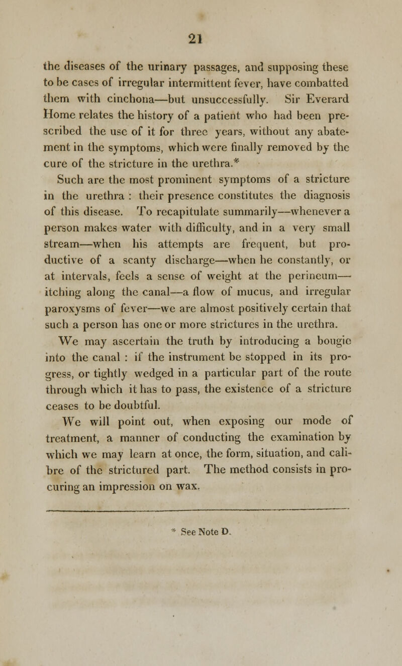 the diseases of the urinary passages, and supposing these to be cases of irregular intermittent fever, have combatted them with cinchona—but unsuccessfully. Sir Everard Home relates the history of a patient who had been pre- scribed the use of it for three years, without any abate- ment in the symptoms, which were finally removed by the cure of the stricture in the urethra.* Such are the most prominent symptoms of a stricture in the urethra : their presence constitutes the diagnosis of this disease. To recapitulate summarily—whenever a person makes water with difficulty, and in a very small stream—when his attempts are frequent, but pro- ductive of a scanty discharge—when he constantly, or at intervals, feels a sense of weight at the perineum— itching along the canal—a flow of mucus, and irregular paroxysms of fever—we are almost positively certain that such a person has one or more strictures in the urethra. We may ascertain the truth by introducing a bougie into the canal : if the instrument be stopped in its pro- gress, or tightly wedged in a particular part of the route through which it has to pass, the existence of a stricture ceases to be doubtful. We will point out, when exposing our mode of treatment, a manner of conducting the examination by which we may learn at once, the form, situation, and cali- bre of the strictured part. The method consists in pro- curing an impression on wax. * See Note D.