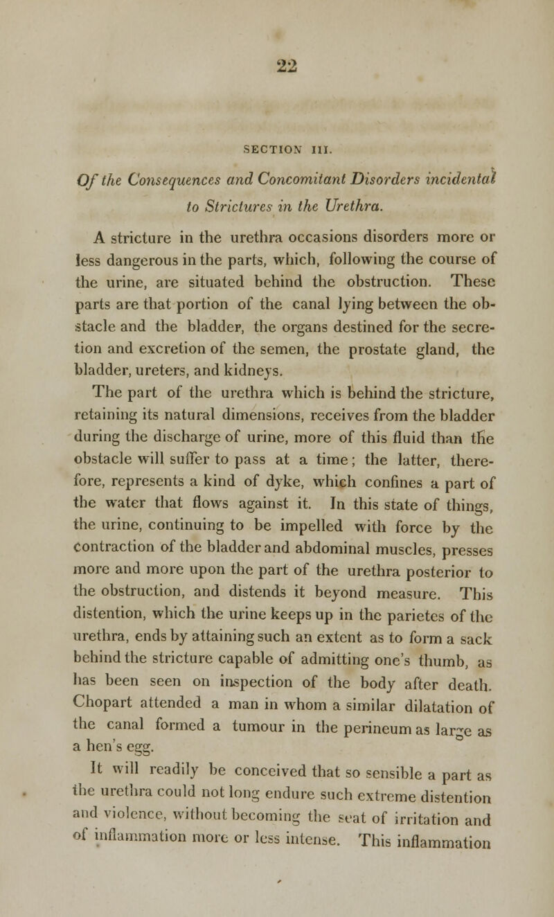 SECTION III. Of the Consequences and Concomitant Disorders incidental to Strictures in the Urethra. A stricture in the urethra occasions disorders more or less dangerous in the parts, which, following the course of the urine, are situated behind the obstruction. These parts are that portion of the canal lying between the ob- stacle and the bladder, the organs destined for the secre- tion and excretion of the semen, the prostate gland, the bladder, ureters, and kidneys. The part of the urethra which is behind the stricture, retaining its natural dimensions, receives from the bladder during the discharge of urine, more of this fluid than the obstacle will suffer to pass at a time; the latter, there- fore, represents a kind of dyke, which confines a part of the water that flows against it. In this state of things, the urine, continuing to be impelled with force by the Contraction of the bladder and abdominal muscles, presses more and more upon the part of the urethra posterior to the obstruction, and distends it beyond measure. This distention, which the urine keeps up in the parietes of the urethra, ends by attaining such an extent as to form a sack behind the stricture capable of admitting one's thumb, as has been seen on inspection of the body after death. Chopart attended a man in whom a similar dilatation of the canal formed a tumour in the perineum as lar^e as a hen's egg. It will readily be conceived that so sensible a part as the urethra could not long endure such extreme distention and violence, without becoming the seat of irritation and of inflammation more or less intense. This inflammation