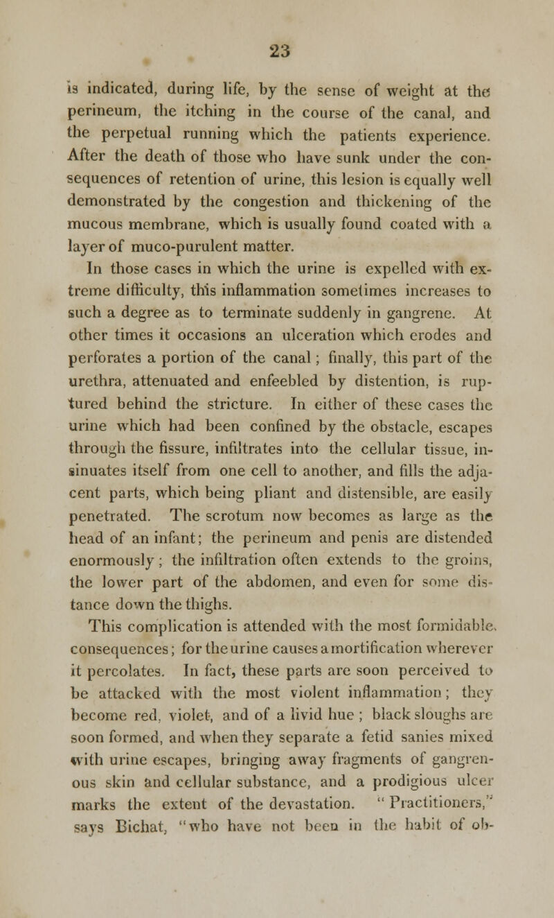 is indicated, during life, by the sense of weight at the perineum, the itching in the course of the canal, and the perpetual running which the patients experience. After the death of those who have sunk under the con- sequences of retention of urine, this lesion is equally well demonstrated by the congestion and thickening of the mucous membrane, which is usually found coated with a layer of muco-purulent matter. In those cases in which the urine is expelled with ex- treme difficulty, this inflammation sometimes increases to such a degree as to terminate suddenly in gangrene. At other times it occasions an ulceration which erodes and perforates a portion of the canal; finally, this part of the urethra, attenuated and enfeebled by distention, is rup- tured behind the stricture. In either of these cases the urine which had been confined by the obstacle, escapes through the fissure, infiltrates into the cellular tissue, in- sinuates itself from one cell to another, and fills the adja- cent parts, which being pliant and distensible, are easily penetrated. The scrotum now becomes as large as the head of an infant; the perineum and penis are distended enormously; the infiltration often extends to the groins, the lower part of the abdomen, and even for souk- dis tance down the thighs. This complication is attended with the most formidable. consequences; for the urine causes a mortification wherever it percolates. In fact, these parts are soon perceived to be attacked with the most violent inflammation ; they become red, violet, and of a livid hue ; black sloughs are soon formed, and when they separate a fetid sanies mixed with urine escapes, bringing away fragments of gangren- ous skin and cellular substance, and a prodigious ulcer marks the extent of the devastation.  Practitioners, says Bichat, who have not been in the habit of ob-