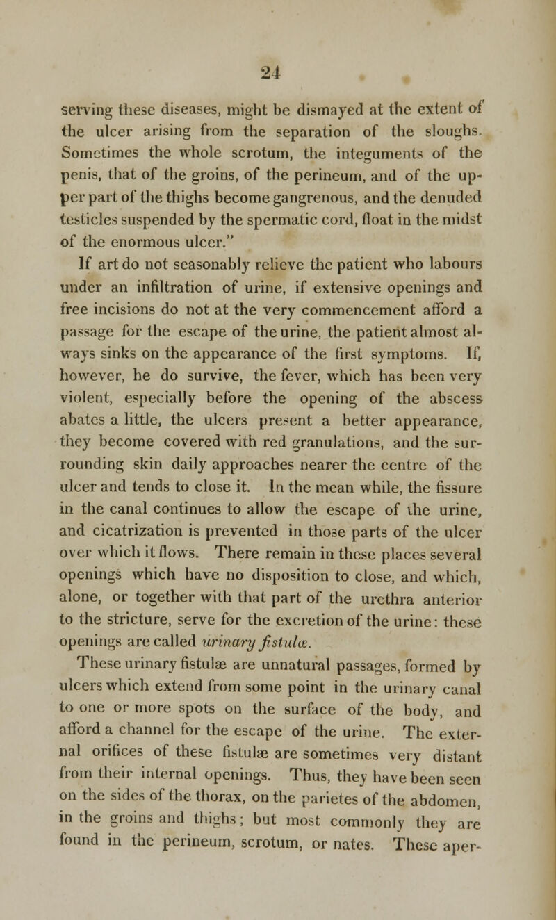 serving these diseases, might be dismayed at the extent of the ulcer arising from the separation of the sloughs. Sometimes the whole scrotum, the integuments of the penis, that of the groins, of the perineum, and of the up- per part of the thighs become gangrenous, and the denuded testicles suspended by the spermatic cord, float in the midst of the enormous ulcer. If art do not seasonably relieve the patient who labours under an infiltration of urine, if extensive openings and free incisions do not at the very commencement afford a passage for the escape of the urine, the patient almost al- ways sinks on the appearance of the first symptoms. If, however, he do survive, the fever, which has been very violent, especially before the opening of the abscess abates a little, the ulcers present a better appearance, they become covered with red granulations, and the sur- rounding skin daily approaches nearer the centre of the ulcer and tends to close it. In the mean while, the fissure in the canal continues to allow the escape of ihe urine, and cicatrization is prevented in those parts of the ulcer over which it flows. There remain in these places several openings which have no disposition to close, and which, alone, or together with that part of the urethra anterior to the stricture, serve for the excretion of the urine: these openings are called urinary fistula. These urinary fistulas are unnatural passages, formed by ulcers which extend from some point in the urinary canal to one or more spots on the surface of the body, and afford a channel for the escape of the urine. The exter- nal orifices of these fistulas are sometimes very distant from their internal openings. Thus, they have been seen on the sides of the thorax, on the parietes of the abdomen, in the groins and thighs; but most commonly they are found in the perineum, scrotum, or nates. These aper-