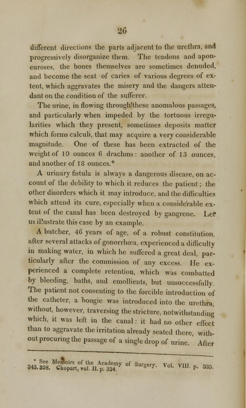 different directions the parts adjacent to the urethra, and progressively disorganize them. The tendons and apon- euroses, the bones themselves are sometimes denuded, and become the seat of caries of various degrees of ex- tent, which aggravates the misery and the dangers atten- dant on the condition of the sufferer. The urine, in flowing throughtthese anomalous passages, and particularly when impeded by the tortuous irregu- larities which they present, sometimes deposits matter which forms calculi, that may acquire a very considerable magnitude. One of these has been extracted of the weight of 10 ounces 6 drachms: another of 13 ounces, and another of 18 ounces.* A urinary fistula is always a dangerous disease, on ac- count of the debility to which it reduces the patient; the other disorders which it may introduce, and the difficulties which attend its cure, especially when a considerable ex- tent of the canal has been destroyed by gangrene. Lei? us illustrate this case by an example. A butcher, 46 years of age, of a robust constitution, after several attacks of gonorrhoea, experienced a difficulty in making water, in which he suffered a great deal, par- ticularly after the commission of any excess. He ex- perienced a complete retention, which was combatted by bleeding, baths, and emollients, but unsuccessfully. The patient not consenting to the forcible introduction of the catheter, a bougie was introduced into the urethra, without, however, traversing the stricture, notwithstanding which, it was left in the canal: it had no other effect than to aggravate the irritation already seated there with- out procuring the passage of a single drop of urine. ' After See Meffioirs of the Academy of Sur»Prv v„i um 343.358. Chopart,vol.II.p.334 7 g 7' X°h V1U P' 335-