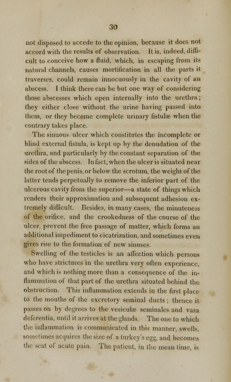 not disposed to accede to the opinion, because it does not accord with the results of observation. It is, indeed, diffi- cult to conceive how a fluid, which, in escaping from its natural channels, causes mortification in all the parts it traverses, could remain innocuously in the cavity of an abscess. I think there can be but one way of considering those abscesses which open internally into the urethra; they either close without the urine having passed into them, or they become complete urinary fistulae when the contrary takes place. The sinuous ulcer which constitutes the incomplete or blind external fistula, is kept up by the denudation of the urethra, and particularly by the constant separation of the sides of the abscess. In fact, when the ulcer is situated near the root of the penis, or below the scrotum, the weight of the latter tends perpetually to remove the inferior part of the xilcerous cavity from the superior—a state of things which renders their approximation and subsequent adhesion ex- tremely difficult. Besides, in many cases, the minuteness of the orifice, and the crookedness of the course of the ulcer, prevent the free passage of matter, which forms an additional impediment to cicatrization, and sometimes even gives rise to the formation of new sinuses. Swelling of the testicles is an affection which persons who have strictures in the urethra very often experience, and which is nothing more than a consequence of the in- flammation of that part of the urethra situated behind the obstruction. This inflammation extends in the first place to the mouths of the excretory seminal ducts ; thence it passes on by degrees to the vesiculae serninales and vasa deferentia, until it arrives at the glands. The one to which the inflammation is communicated in this manner, swells, sometimes acquires the size of a turkey's egg, and becomes the seat of acute pain. The patient, in the mean time, is