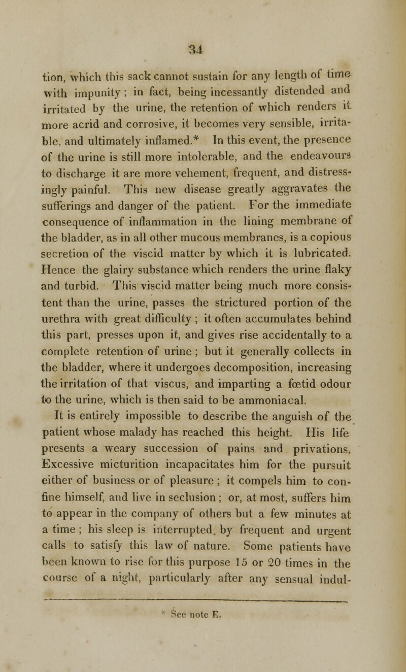 tion, which this sack cannot sustain for any length of time with impunity ; in fact, being incessantly distended and irritated by the urine, the retention of which renders it more acrid and corrosive, it becomes very sensible, irrita- ble, and ultimately inflamed.* In this event, the presence of the urine is still more intolerable, and the endeavours to discharge it are more vehement, frequent, and distress- ingly painful. This new disease greatly aggravates the sufferings and danger of the patient. For the immediate consequence of inflammation in the lining membrane of the bladder, as in all other mucous membranes, is a copious secretion of the viscid matter by which it is lubricated. Hence the glairy substance which renders the urine flaky and turbid. This viscid matter being much more consis- tent than the urine, passes the strictured portion of the urethra with great difficulty ; it often accumulates behind this part, presses upon it, and gives rise accidentally to a complete retention of urine ; but it generally collects in the bladder, where it undergoes decomposition, increasing the irritation of that viscus, and imparting a fetid odour to the urine, which is then said to be ammoniacal. It is entirely impossible to describe the anguish of the patient whose malady has reached this height. His life presents a weary succession of pains and privations. Excessive micturition incapacitates him for the pursuit either of business or of pleasure ; it compels him to con- fine himself, and live in seclusion ; or, at most, suffers him to appear in the company of others but a few minutes at a time ; his sleep is interrupted, by frequent and urgent calls to satisfy this law of nature. Some patients have been known to rise for this purpose 15 or 20 times in the course of a night, particularly after any sensual indul- ge note E.