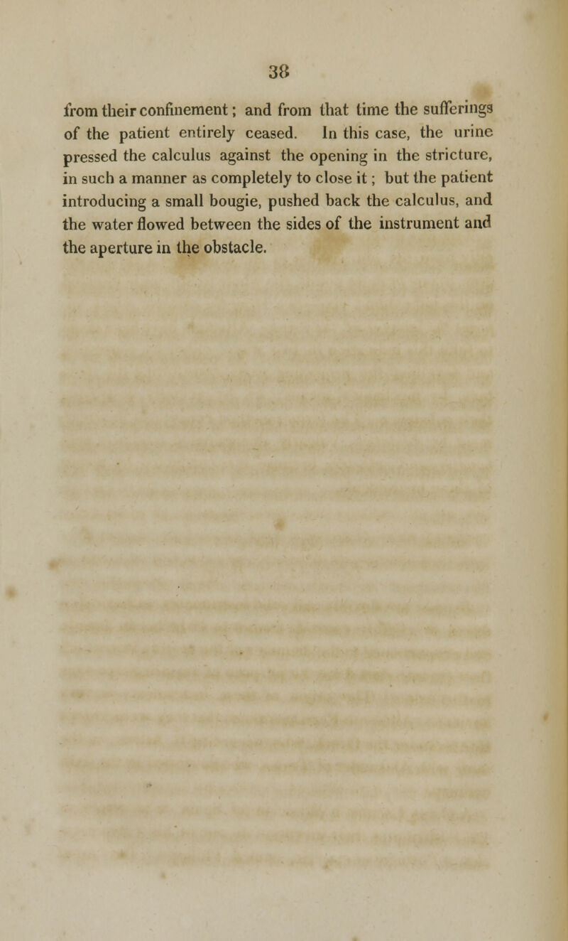 from their confinement; and from that time the sufferings of the patient entirely ceased. In this case, the urine pressed the calculus against the opening in the stricture, in such a manner as completely to close it; but the patient introducing a small bougie, pushed back the calculus, and the water flowed between the sides of the instrument and the aperture in the obstacle.