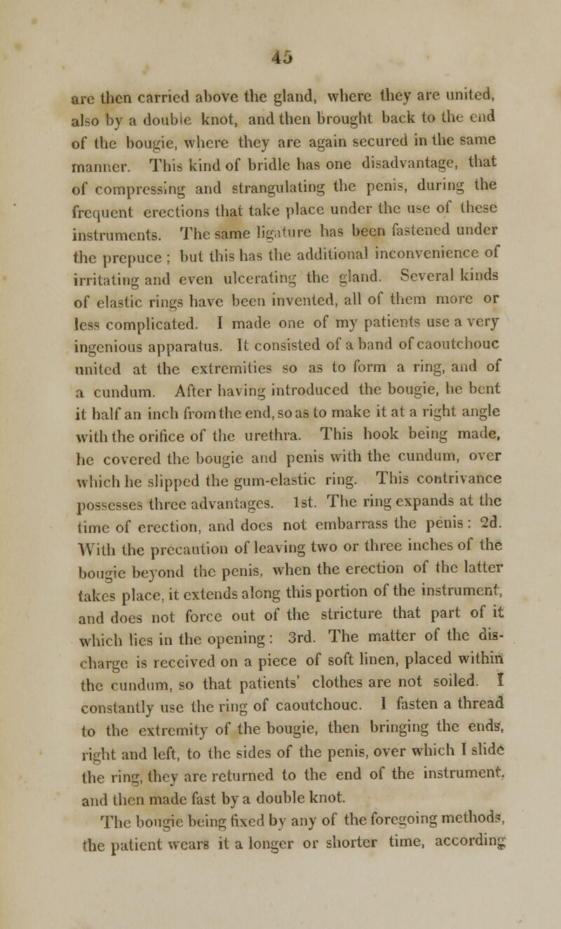 arc then carried above the gland, where they are united, also by a double knot, and then brought back to the end of the bougie, where they are again secured in the same manner. This kind of bridle has one disadvantage, that of compressing and strangulating the penis, during the frequent erections that take place under the use of these instruments. The same ligature has been fastened under the prepuce ; but this has the additional inconvenience of irritating and even ulcerating the gland. Several kinds of elastic rings have been invented, all of them more or less complicated. I made one of my patients use a very ingenious apparatus. It consisted of a band of caoutchouc united at the extremities so as to form a ring, and of a cundum. After having introduced the bougie, he bent it half an inch from the end, so as to make it at a right angle with the orifice of the urethra. This hook being made, lie covered the bougie and penis with the cundum, over which he slipped the gum-elastic ring. This contrivance possesses three advantages. 1st. The ring expands at the time of erection, and does not embarrass the penis: 2d. With the precaution of leaving two or three inches of the bougie beyond the penis, when the erection of the latter takes place, it extends along this portion of the instrument, and does not force out of the stricture that part of it which lies in the opening : 3rd. The matter of the dis- charge is received on a piece of soft linen, placed within the cundum, so that patients' clothes are not soiled. I constantly use the ring of caoutchouc. 1 fasten a thread to the extremity of the bougie, then bringing the ends, right and left, to the sides of the penis, over which I slide the ring, they are returned to the end of the instrument, and then made fast by a double knot. The bougie being fixed by any of the foregoing method?, the patient wears it a longer or shorter time, according