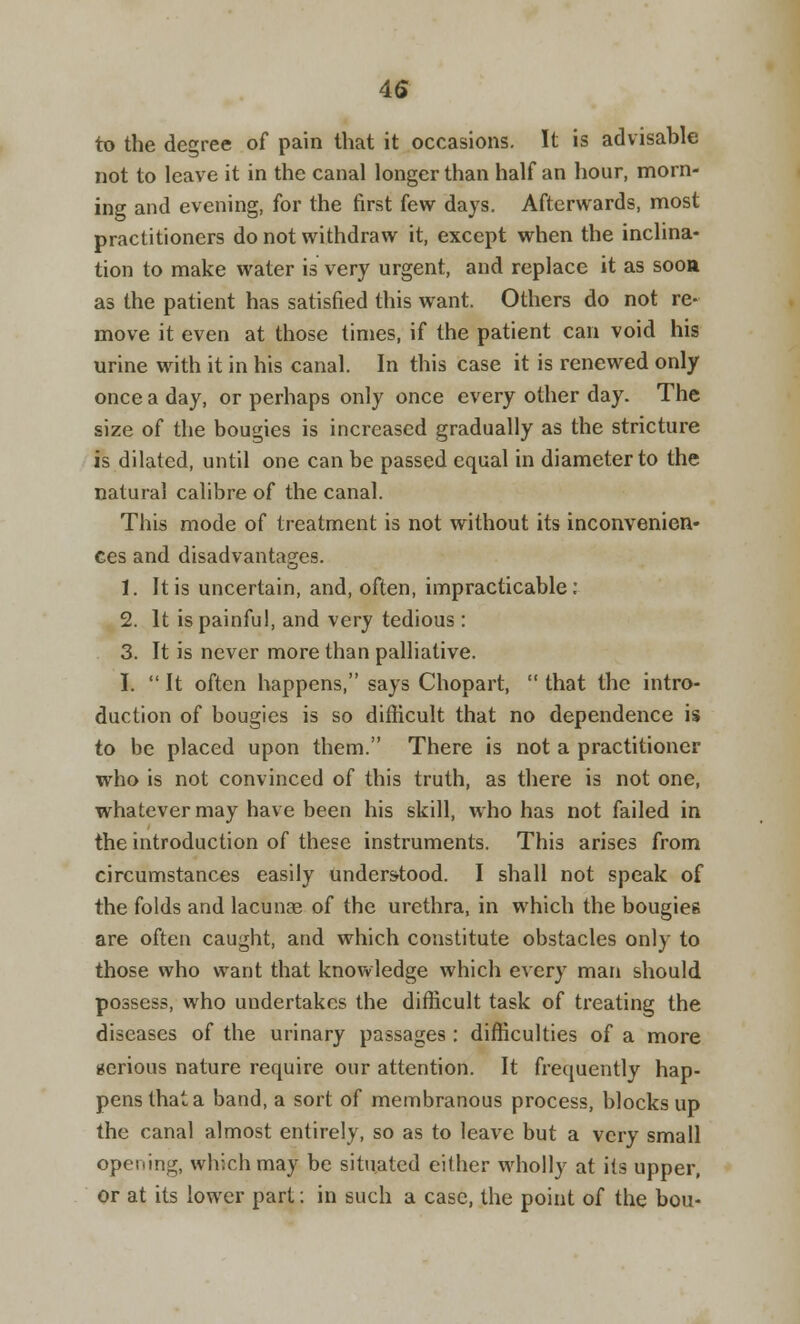 4S to the degree of pain that it occasions. It is advisable not to leave it in the canal longer than half an hour, morn- ing and evening, for the first few days. Afterwards, most practitioners do not withdraw it, except when the inclina- tion to make water is very urgent, and replace it as soon as the patient has satisfied this want. Others do not re- move it even at those times, if the patient can void his urine with it in his canal. In this case it is renewed only once a day, or perhaps only once every other day. The size of the bougies is increased gradually as the stricture is dilated, until one can be passed equal in diameter to the natural calibre of the canal. This mode of treatment is not without its inconvenien- ces and disadvantages. 1. It is uncertain, and, often, impracticable: 2. It is painful, and very tedious: 3. It is never more than palliative. I.  It often happens, says Chopart,  that the intro- duction of bougies is so difficult that no dependence is to be placed upon them. There is not a practitioner who is not convinced of this truth, as there is not one, whatever may have been his skill, who has not failed in the introduction of these instruments. This arises from circumstances easily understood. I shall not speak of the folds and lacunae of the urethra, in which the bougies are often caught, and which constitute obstacles only to those who want that knowledge which every man should possess, who undertakes the difficult task of treating the diseases of the urinary passages : difficulties of a more gerious nature require our attention. It frequently hap- pens that a band, a sort of membranous process, blocks up the canal almost entirely, so as to leave but a very small opening, which may be situated either wholly at its upper, or at its lower part: in such a case, the point of the bou-