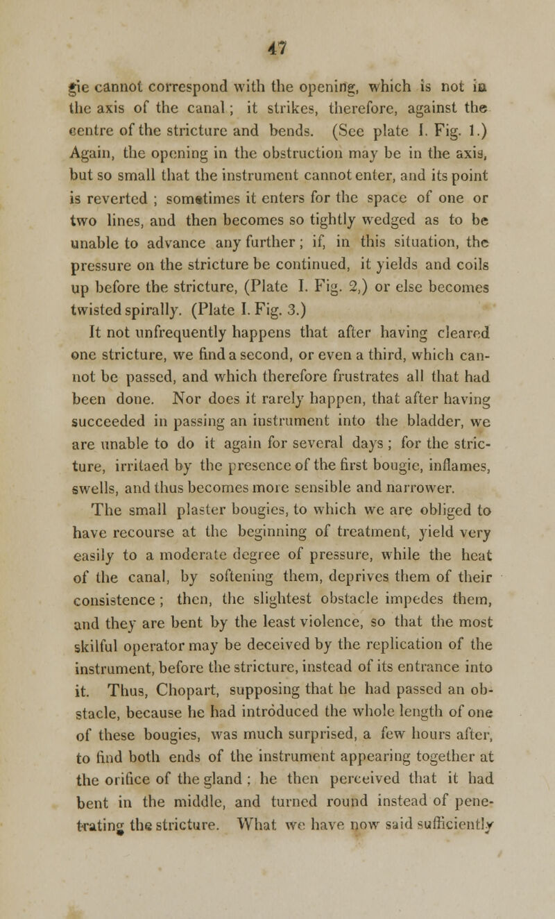 g\e cannot correspond with the opening, which is not ia the axis of the canal; it strikes, therefore, against the centre of the stricture and bends. (See plate I. Fig. 1.) Again, the opening in the obstruction may be in the axis, but so small that the instrument cannot enter, and its point is reverted ; sometimes it enters for the space of one or two lines, and then becomes so tightly wedged as to be unable to advance any further; if, in this situation, the pressure on the stricture be continued, it yields and coils up before the stricture, (Plate I. Fig. 2,) or else becomes twisted spirally. (Plate I. Fig. 3.) It not unfrequently happens that after having cleared one stricture, we find a second, or even a third, which can- not be passed, and which therefore frustrates all that had been done. Nor does it rarely happen, that after having succeeded in passing an instrument into the bladder, we are unable to do it again for several days ; for the stric- ture, irritaed by the presence of the first bougie, inflames, swells, and thus becomes more sensible and narrower. The small plaster bougies, to which we are obliged to have recourse at the beginning of treatment, yield very easily to a moderate degree of pressure, while the heat of the canal, by softening them, deprives them of their consistence; then, the slightest obstacle impedes them, and they are bent by the least violence, so that the most skilful operator may be deceived by the replication of the instrument, before the stricture, instead of its entrance into it. Thus, Chopart, supposing that he had passed an ob- stacle, because he had introduced the whole length of one of these bougies, was much surprised, a few hours after, to find both ends of the instrument appearing together at the orifice of the gland ; he then perceived that it had bent in the middle, and turned round instead of pene- trating the stricture. What we have now said sufficiently