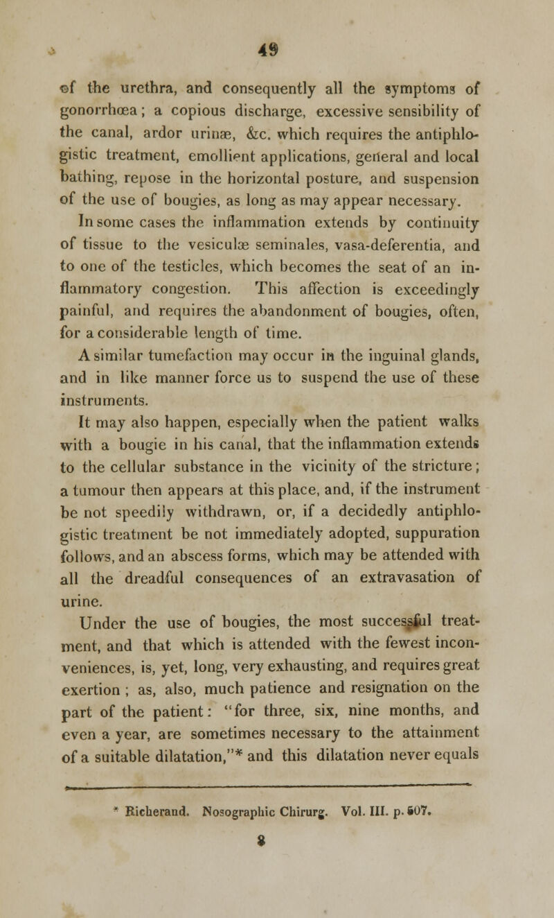 ©f the urethra, and consequently all the symptoms of gonorrhoea; a copious discharge, excessive sensibility of the canal, ardor urinae, &c. which requires the antiphlo- gistic treatment, emollient applications, general and local bathing, repose in the horizontal posture, and suspension of the use of bougies, as long as may appear necessary. In some cases the inflammation extends by continuity of tissue to the vesiculae seminales, vasa-deferentia, and to one of the testicles, which becomes the seat of an in- flammatory congestion. This affection is exceedingly painful, and requires the abandonment of bougies, often, for a considerable length of time. A similar tumefaction may occur in the inguinal glands, and in like manner force us to suspend the use of these instruments. It may also happen, especially when the patient walks with a bougie in his canal, that the inflammation extends to the cellular substance in the vicinity of the stricture; a tumour then appears at this place, and, if the instrument be not speedily withdrawn, or, if a decidedly antiphlo- gistic treatment be not immediately adopted, suppuration follows, and an abscess forms, which may be attended with all the dreadful consequences of an extravasation of urine. Under the use of bougies, the most successful treat- ment, and that which is attended with the fewest incon- veniences, is, yet, long, very exhausting, and requires great exertion ; as, also, much patience and resignation on the part of the patient:  for three, six, nine months, and even a year, are sometimes necessary to the attainment of a suitable dilatation,* and this dilatation never equals Richerand. Nosographic Chirurg. Vol. III. p. §07. 9