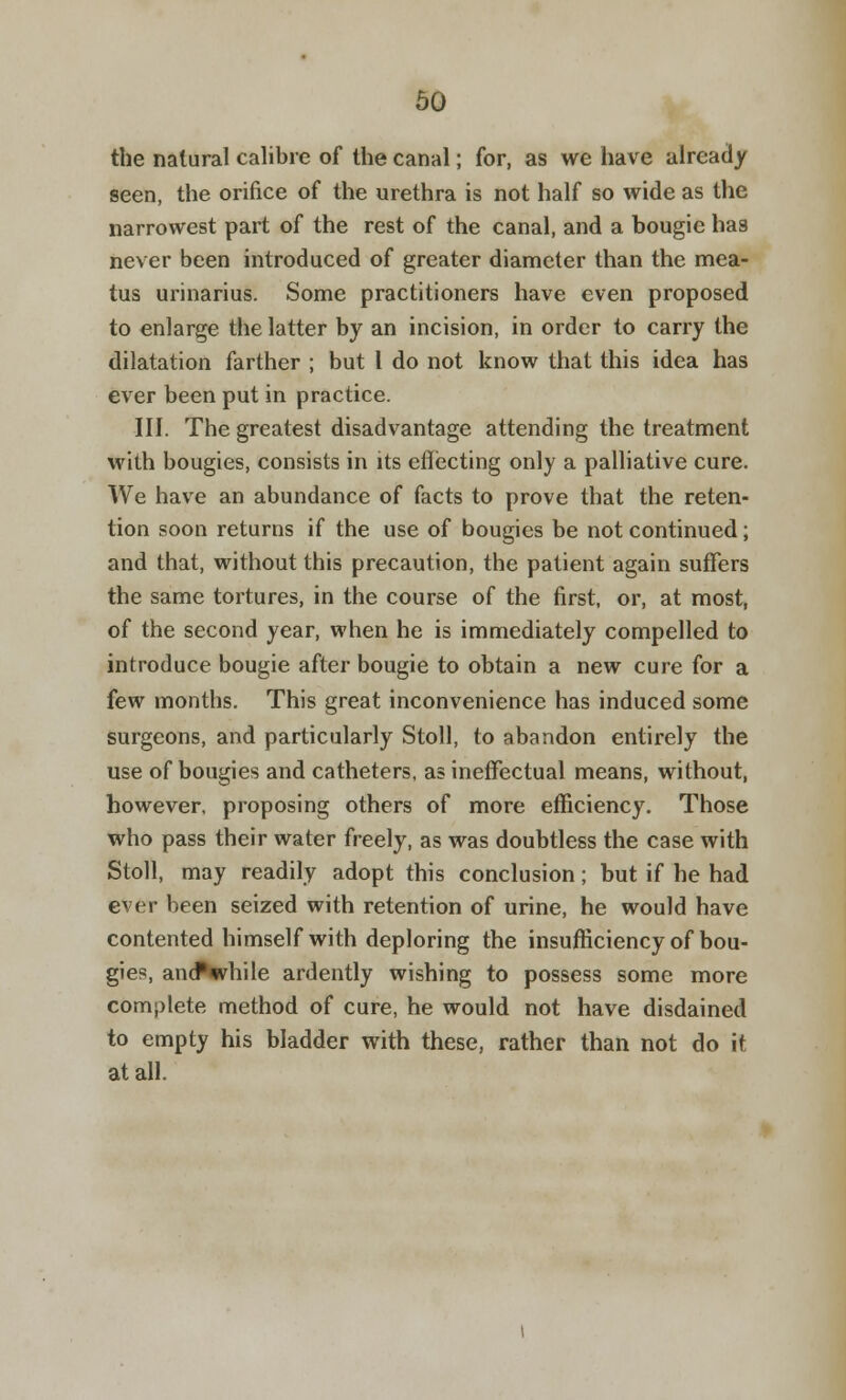 the natural calibre of the canal; for, as we have already seen, the orifice of the urethra is not half so wide as the narrowest part of the rest of the canal, and a bougie has never been introduced of greater diameter than the mea- tus urinarius. Some practitioners have even proposed to enlarge the latter by an incision, in order to carry the dilatation farther ; but I do not know that this idea has ever been put in practice. III. The greatest disadvantage attending the treatment wilh bougies, consists in its effecting only a palliative cure. We have an abundance of facts to prove that the reten- tion soon returns if the use of bougies be not continued; and that, without this precaution, the patient again suffers the same tortures, in the course of the first, or, at most, of the second year, when he is immediately compelled to introduce bougie after bougie to obtain a new cure for a few months. This great inconvenience has induced some surgeons, and particularly Stoll, to abandon entirely the use of bougies and catheters, as ineffectual means, without, however, proposing others of more efficiency. Those who pass their water freely, as was doubtless the case with Stoll, may readily adopt this conclusion; but if he had ever been seized with retention of urine, he would have contented himself with deploring the insufficiency of bou- gies, andNvhile ardently wishing to possess some more complete method of cure, he would not have disdained to empty his bladder with these, rather than not do it at all.