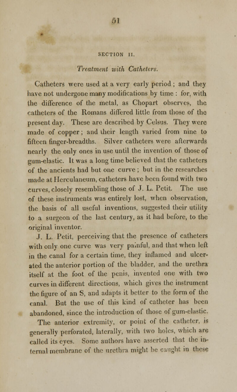 SECTION II. Treatment with Catheters. Catheters were used at a very early period ; and they have not undergone many modifications by time : for, with the difference of the metal, as Chopart observes, the catheters of the Romans differed little from those of the present day. These are described by Celsus. They were made of copper; and iheir length varied from nine to fifteen finger-breadths. Silver catheters were afterwards nearly the only ones in use until the invention of those of gum-elastic. It was a long time believed that the catheters of the ancients had but one curve; but in the researches made at Herculaneum, catheters have been found with two curves, closely resembling those of J. L. Petit. The use of these instruments was entirely lost, when observation, the basis of all useful inventions, suggested their utility to a surgeon of the last century, as it had before, to the original inventor. J. L. Petit, perceiving that the presence of catheters with only one curve was very painful, and that when left in the canal for a certain time, they inflamed and ulcer- ated the anterior portion of the bladder, and the urethra itself at the foot of the penis, invented one with two curves in different directions, which gives the instrument the figure of an S, and adapts it better to the form of the canal. But the use of this kind of catheter has been abandoned, since the introduction of those of gum-elastic. The anterior extremity, or point of the catheter, is generally perforated, laterally, with two holes, which are called its eyes. Some authors have asserted that the in- ternal membrane of the urethra might be caught in these