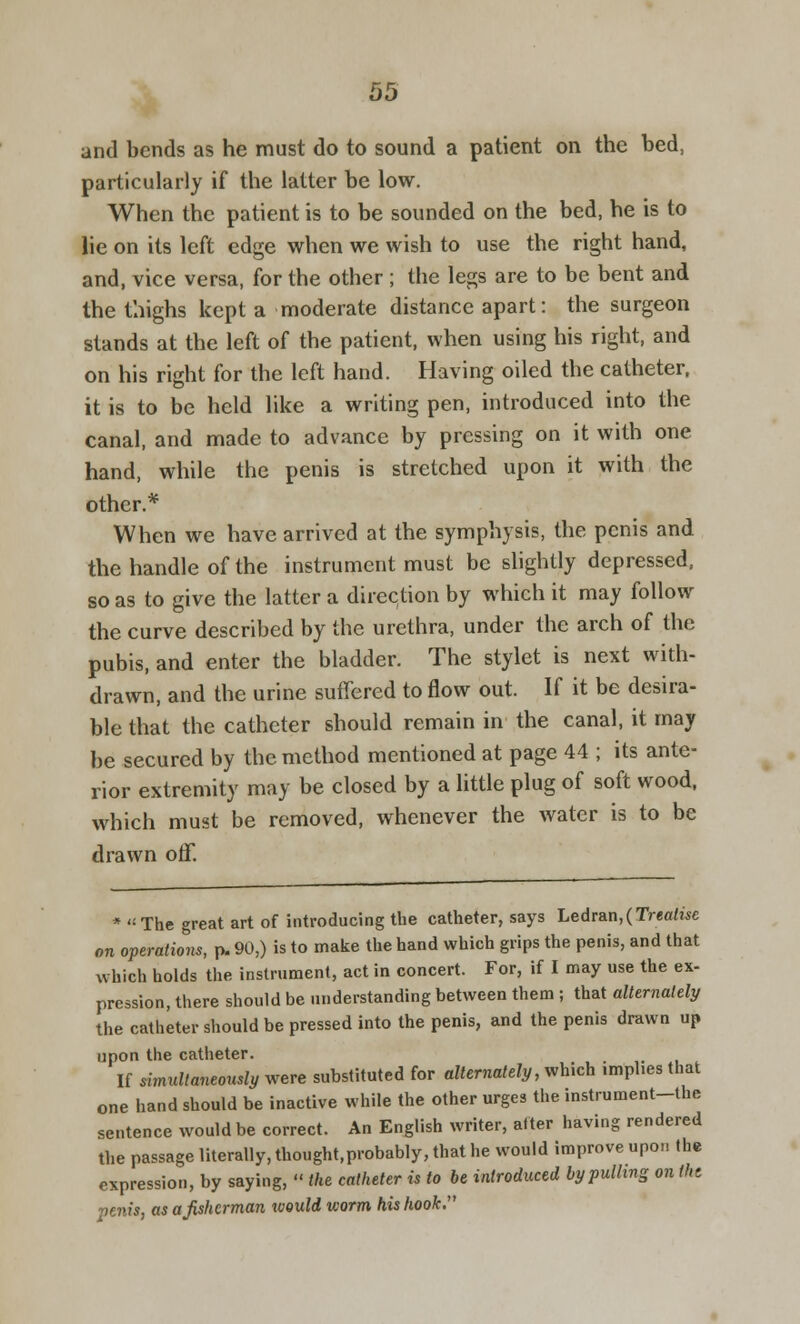 OS and bends as he must do to sound a patient on the bed, particularly if the latter be low. When the patient is to be sounded on the bed, he is to lie on its left edge when we wish to use the right hand, and, vice versa, for the other ; the legs are to be bent and the thighs kept a moderate distance apart: the surgeon stands at the left of the patient, when using his right, and on his right for the left hand. Having oiled the catheter, it is to be held like a writing pen, introduced into the canal, and made to advance by pressing on it with one hand, while the penis is stretched upon it with the other.* When we have arrived at the symphysis, the penis and the handle of the instrument must be slightly depressed, so as to give the latter a direction by which it may follow the curve described by the urethra, under the arch of the pubis, and enter the bladder. The stylet is next with- drawn, and the urine suffered to flow out. If it be desira- ble that the catheter should remain in the canal, it may be secured by the method mentioned at page 44 ; its ante- rior extremity may be closed by a little plug of soft wood, which must be removed, whenever the water is to be drawn off. * The great art of introducing the catheter, says Ledran,(T>e«<Me on operations, p. 90,) is to make the hand which grips the penis, and that which holds the instrument, act in concert. For, if I may use the ex- pression, there should be understanding between them ; that alternately the catheter should be pressed into the penis, and the penis drawn up upon the catheter. If simultaneously were substituted for alternately, which implies that one hand should be inactive while the other urges the instrument-the sentence would be correct. An English writer, alter having rendered the passage literally, thought,probably, that he would improve upon the expression, by saying,  the catheter is to be introduced by pulling on the penis, as a fisherman xvould worm his hook.