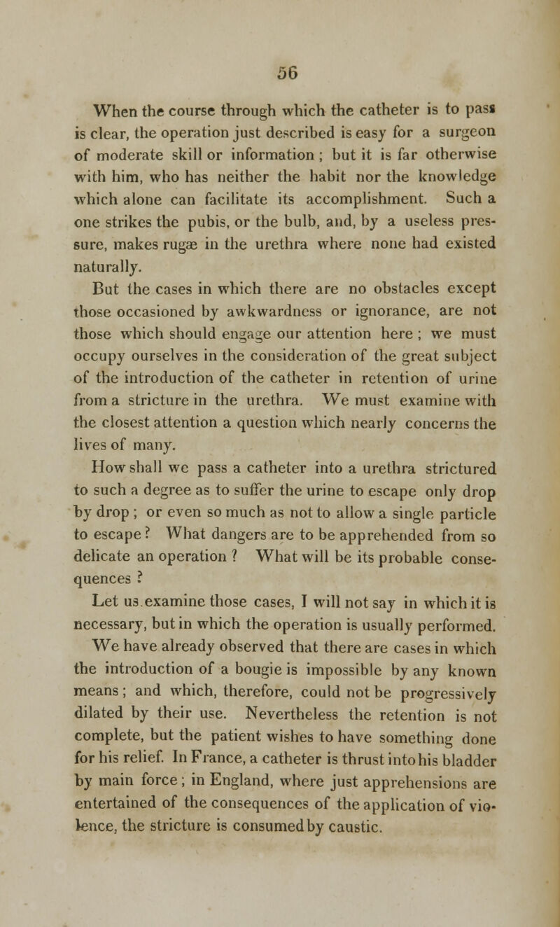 When the course through which the catheter is to pass is clear, the operation just described is easy for a surgeon of moderate skill or information; but it is far otherwise with him, who has neither the habit nor the knowledge which alone can facilitate its accomplishment. Such a one strikes the pubis, or the bulb, and, by a useless pres- sure, makes rugae in the urethra where none had existed naturally. But the cases in which there are no obstacles except those occasioned by awkwardness or ignorance, are not those which should engage our attention here ; we must occupy ourselves in the consideration of the great subject of the introduction of the catheter in retention of urine from a stricture in the urethra. We must examine with the closest attention a question which nearly concerns the lives of many. How shall we pass a catheter into a urethra strictured to such a degree as to suffer the urine to escape only drop by drop ; or even so much as not to allow a single particle to escape ? What dangers are to be apprehended from so delicate an operation ? What will be its probable conse- quences ? Let us.examine those cases, I will not say in which it is necessary, but in which the operation is usually performed. We have already observed that there are cases in which the introduction of a bougie is impossible by any known means; and which, therefore, could not be progressively dilated by their use. Nevertheless the retention is not complete, but the patient wishes to have something done for his relief. In France, a catheter is thrust into his bladder by main force; in England, where just apprehensions are entertained of the consequences of the application of vio- lence, the stricture is consumed by caustic.