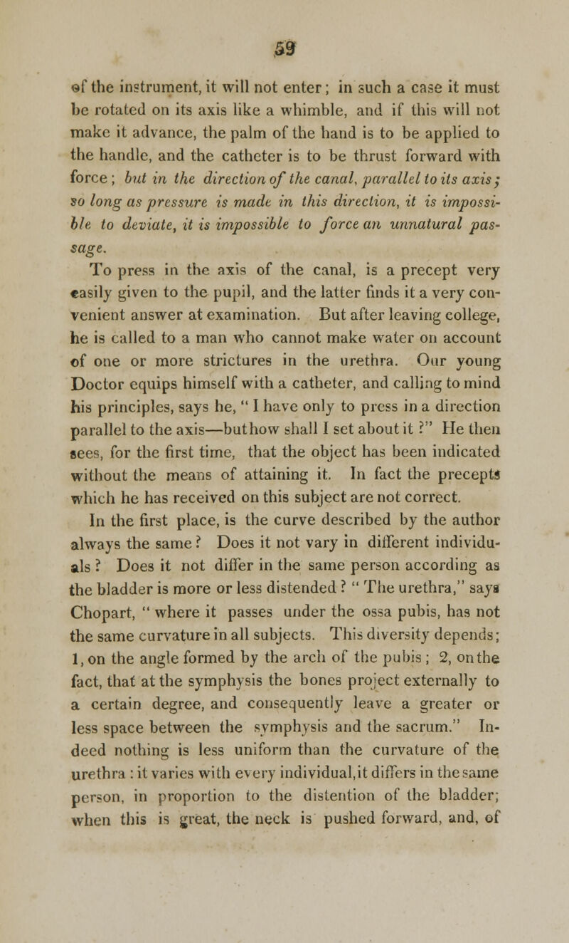 0 ef the instrument, it will not enter; in such a case it must be rotated on its axis like a whimble, and if this will not make it advance, the palm of the hand is to be applied to the handle, and the catheter is to be thrust forward with force ; but in the direction of the canal, parallel to its axis; so long as pressure is made in this direction, it is impossi- ble to deviate, it is impossible to force an unnatural pas- sage. To press in the axis of the canal, is a precept very easily given to the pupil, and the latter finds it a very con- venient answer at examination. But after leaving college, he is called to a man who cannot make water on account of one or more strictures in the urethra. Our young Doctor equips himself with a catheter, and calling to mind his principles, says he,  I have only to press in a direction parallel to the axis—buthow shall I set about it ? He then sees, for the first time, that the object has been indicated without the means of attaining it. In fact the precepts which he has received on this subject are not correct. In the first place, is the curve described by the author always the same ? Does it not vary in different individu- als ? Does it not differ in the same person according as the bladder is more or less distended ?  The urethra, says Chopart,  where it passes under the ossa pubis, has not the same curvature in all subjects. This diversity depends; 1, on the angle formed by the arch of the pubis ; 2, on the fact, that at the symphysis the bones project externally to a certain degree, and consequently leave a greater or less space between the symphysis and the sacrum. In- deed nothing is less uniform than the curvature of the urethra : it varies with every individual.it differs in the same person, in proportion to the distention of the bladder; when this is great, the neck is pushed forward, and, of